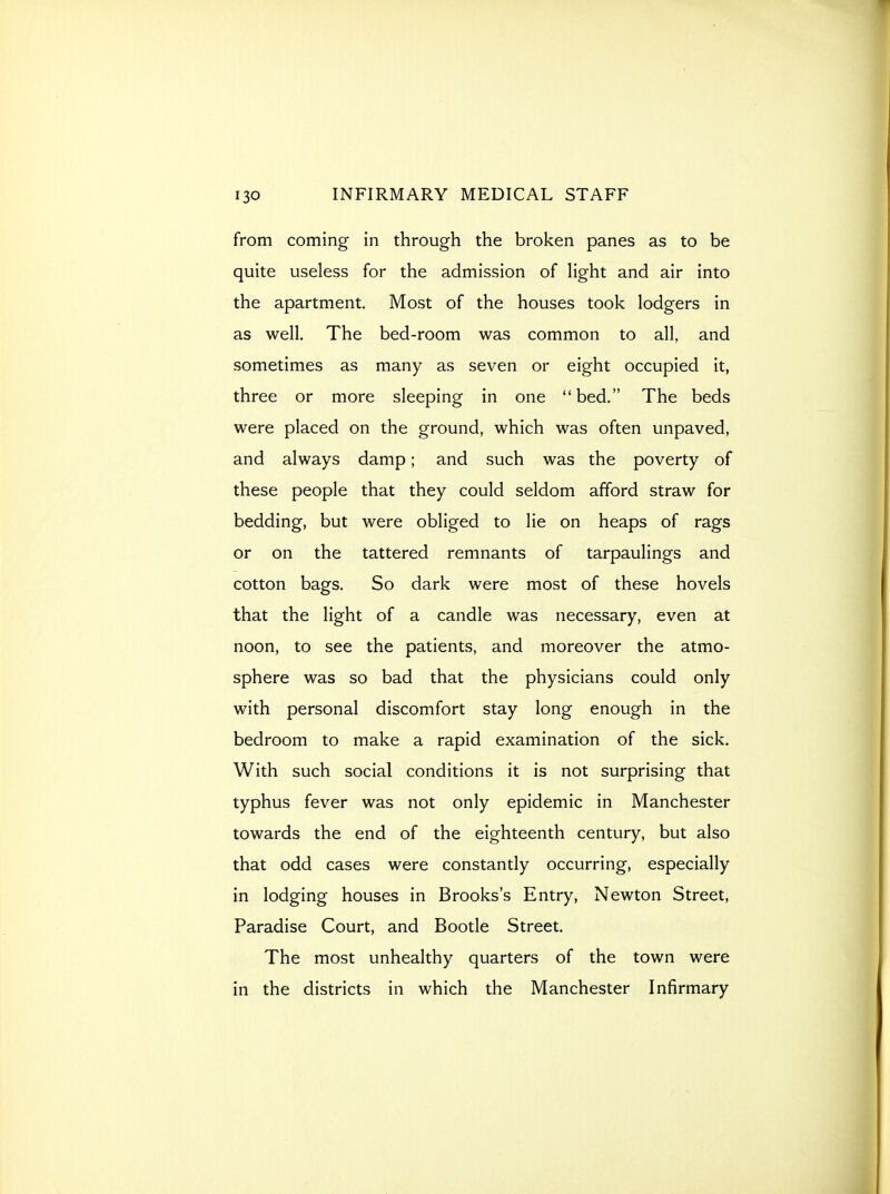 from coming in through the broken panes as to be quite useless for the admission of light and air into the apartment. Most of the houses took lodgers in as well. The bed-room was common to all, and sometimes as many as seven or eight occupied it, three or more sleeping in one bed. The beds were placed on the ground, which was often unpaved, and always damp; and such was the poverty of these people that they could seldom afford straw for bedding, but were obliged to lie on heaps of rags or on the tattered remnants of tarpaulings and cotton bags. So dark were most of these hovels that the light of a candle was necessary, even at noon, to see the patients, and moreover the atmo- sphere was so bad that the physicians could only with personal discomfort stay long enough in the bedroom to make a rapid examination of the sick. With such social conditions it is not surprising that typhus fever was not only epidemic in Manchester towards the end of the eighteenth century, but also that odd cases were constantly occurring, especially in lodging houses in Brooks's Entry, Newton Street, Paradise Court, and Bootle Street. The most unhealthy quarters of the town were in the districts in which the Manchester Infirmary