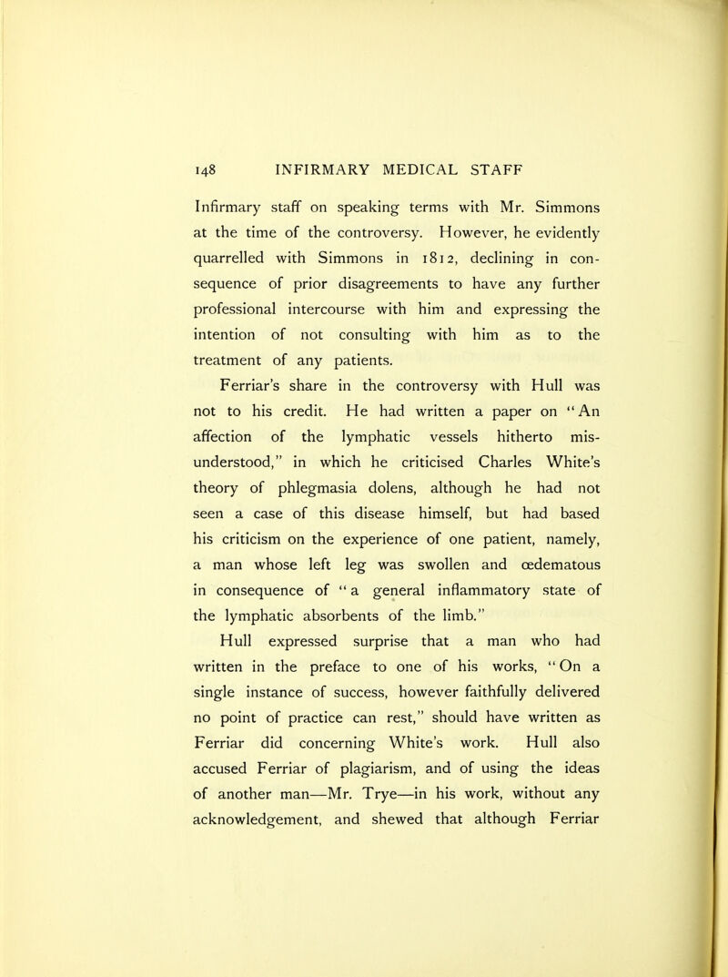 Infirmary staff on speaking terms with Mr. Simmons at the time of the controversy. However, he evidently quarrelled with Simmons in 1812, declining in con- sequence of prior disagreements to have any further professional intercourse with him and expressing the intention of not consulting with him as to the treatment of any patients. Ferriar's share in the controversy with Hull was not to his credit. He had written a paper on An affection of the lymphatic vessels hitherto mis- understood, in which he criticised Charles White's theory of phlegmasia dolens, although he had not seen a case of this disease himself, but had based his criticism on the experience of one patient, namely, a man whose left leg was swollen and oedematous in consequence of a general inflammatory state of the lymphatic absorbents of the limb. Hull expressed surprise that a man who had written in the preface to one of his works,  On a single instance of success, however faithfully delivered no point of practice can rest, should have written as Ferriar did concerning White's work. Hull also accused Ferriar of plagiarism, and of using the ideas of another man—Mr. Trye—in his work, without any acknowledgement, and shewed that although Ferriar