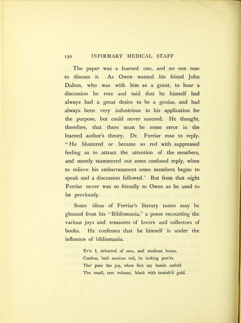 The paper was a learned one, and no one rose to discuss it. As Owen wanted his friend John Dalton, who was with him as a guest, to hear a discussion he rose and said that he himself had always had a great desire to be a genius, and had always been very industrious in his application for the purpose, but could never succeed. He thought, therefore, that there must be some error in the learned author's theory. Dr. Ferriar rose to reply. He blustered or became so red with suppressed feeling as to attract the attention of the members, and merely stammered out some confused reply, when to relieve his embarrassment some members began to speak and a discussion followed. But from that night Ferriar never was so friendly to Owen as he used to be previously. Some ideas of Ferriar's literary tastes may be gleaned from his Bibliomania, a poem recounting the various joys and treasures of lovers and collectors of books. He confesses that he himself is under the influence of bibliomania. Ev'n I, debarred of ease, and studious hours, Confess, 'mid anxious toil, its lurking pow'rs. Tho' pure the joy, when first my hands unfold The small, rare volume, black with tarnish'd gold.