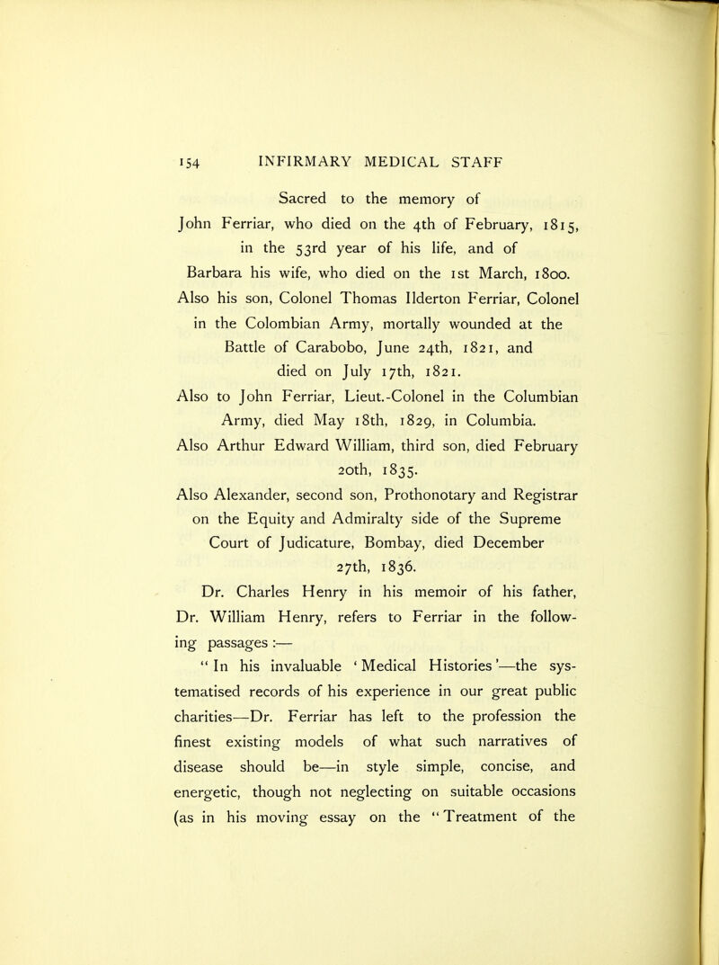 Sacred to the memory of John Ferriar, who died on the 4th of February, 1815, in the 53rd year of his life, and of Barbara his wife, who died on the ist March, 1800. Also his son. Colonel Thomas Ilderton Ferriar, Colonel in the Colombian Army, mortally wounded at the Battle of Carabobo, June 24th, 1821, and died on July 17th, 1821. Also to John Ferriar, Lieut.-Colonel in the Columbian Army, died May i8th, 1829, in Columbia. Also Arthur Edward William, third son, died February 20th, 1835. Also Alexander, second son, Prothonotary and Registrar on the Equity and Admiralty side of the Supreme Court of Judicature, Bombay, died December 27th, 1836. Dr. Charles Henry in his memoir of his father, Dr. William Henry, refers to Ferriar in the follow- ing passages :— In his invaluable 'Medical Histories'—the sys- tematised records of his experience in our great public charities—Dr. Ferriar has left to the profession the finest existing models of what such narratives of disease should be—in style simple, concise, and energetic, though not neglecting on suitable occasions (as in his moving essay on the  Treatment of the