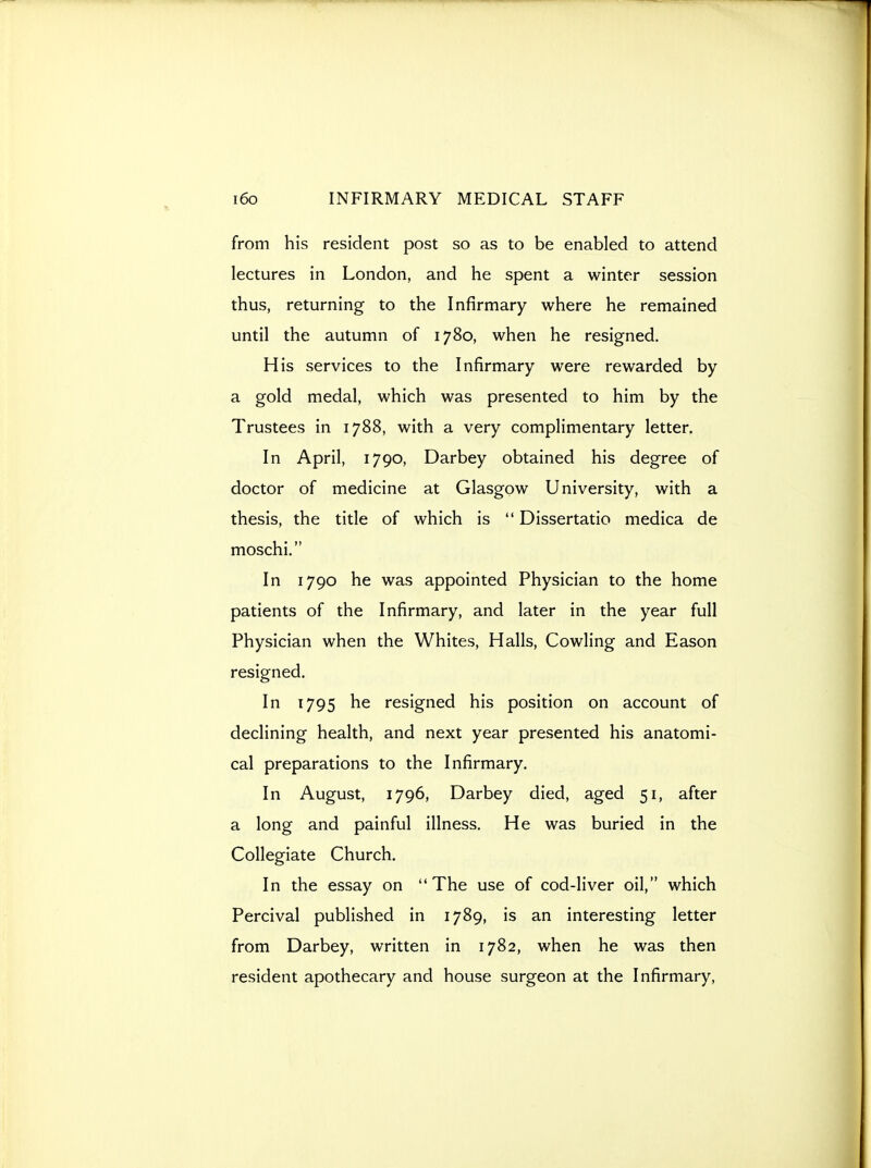 from his resident post so as to be enabled to attend lectures in London, and he spent a winter session thus, returning to the Infirmary where he remained until the autumn of 1780, when he resigned. His services to the Infirmary were rewarded by a gold medal, which was presented to him by the Trustees in 1788, with a very complimentary letter. In April, 1790, Darbey obtained his degree of doctor of medicine at Glasgow University, with a thesis, the title of which is  Dissertatio medica de moschi. In 1790 he was appointed Physician to the home patients of the Infirmary, and later in the year full Physician when the Whites, Halls, Cowling and Eason resigned. In 1795 he resigned his position on account of declining health, and next year presented his anatomi- cal preparations to the Infirmary. In August, 1796, Darbey died, aged 51, after a long and painful illness. He was buried in the Collegiate Church. In the essay on The use of cod-liver oil, which Percival published in 1789, is an interesting letter from Darbey, written in 1782, when he was then resident apothecary and house surgeon at the Infirmary,