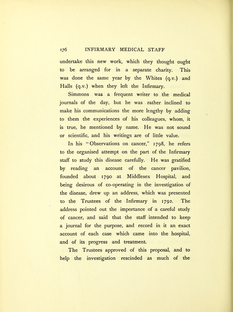 undertake this new work, which they thought ought to be arranged for in a separate charity. This was done the same year by the Whites (q.v.) and Halls (q.v.) when they left the Infirmary. Simmons was a frequent writer to the medical journals of the day, but he was rather inclined to make his communications the more lengthy by adding to them the experiences of his colleagues, whom, it is true, he mentioned by name. He was not sound or scientific, and his writings are of little value. In his Observations on cancer, 1798, he refers to the organised attempt on the part of the Infirmary staff to study this disease carefully. He was gratified by reading an account of the cancer pavilion, founded about 1790 at Middlesex Hospital, and being desirous of co-operating in the investigation of the disease, drew up an address, which was presented to the Trustees of the Infirmary in 1792. The address pointed out the importance of a careful study of cancer, and said that the staff intended to keep a journal for the purpose, and record in it an exact account of each case which came into the hospital, and of its progress and treatment. The Trustees approved of this proposal, and to help the investigation rescinded as much of the