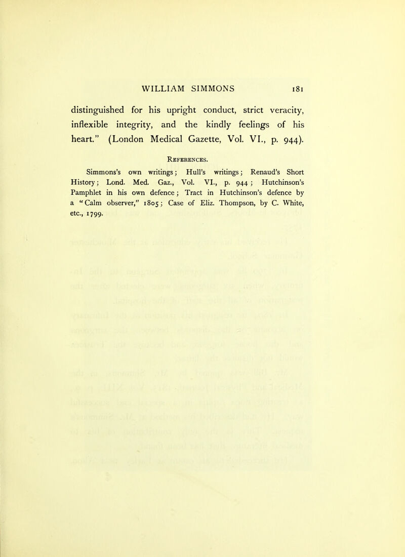 distinguished for his upright conduct, strict veracity, inflexible integrity, and the kindly feelings of his heart. (London Medical Gazette, Vol. VL, p. 944). References. Simmons's own writings; Hull's writings; Renaud's Short History; Lend. Med. Gaz., Vol. VI., p. 944 ; Hutchinson's Pamphlet in his own defence; Tract in Hutchinson's defence by a Calm observer, 1805; Case of Eliz. Thompson, by C. White, etc., 1799.