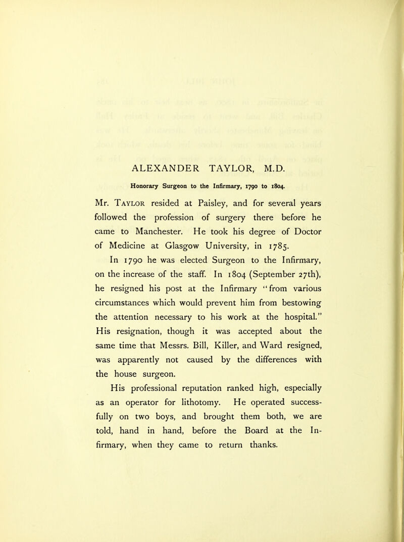 ALEXANDER TAYLOR, M.D. Honorary Surgeon to the Infirmary, 1790 to 1804. Mr. Taylor resided at Paisley, and for several years followed the profession of surgery there before he came to Manchester. He took his degree of Doctor of Medicine at Glasgow University, in 1785. In 1790 he was elected Surgeon to the Infirmary, on the increase of the staff. In 1804 (September 27th), he resigned his post at the Infirmary from various circumstances which would prevent him from bestowing the attention necessary to his work at the hospital. His resignation, though it was accepted about the same time that Messrs. Bill, Killer, and Ward resigned, was apparently not caused by the differences with the house surgeon. His professional reputation ranked high, especially as an operator for lithotomy. He operated success- fully on two boys, and brought them both, we are told, hand in hand, before the Board at the In- firmary, when they came to return thanks.