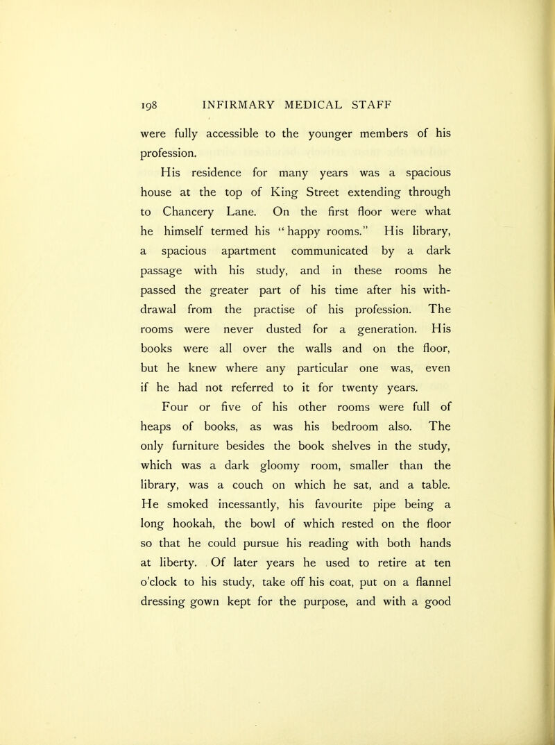 were fully accessible to the younger members of his profession. His residence for many years was a spacious house at the top of King Street extending through to Chancery Lane. On the first floor were what he himself termed his happy rooms. His library, a spacious apartment communicated by a dark passage with his study, and in these rooms he passed the greater part of his time after his with- drawal from the practise of his profession. The rooms were never dusted for a generation. His books were all over the walls and on the floor, but he knew where any particular one was, even if he had not referred to it for twenty years. Four or five of his other rooms were full of heaps of books, as was his bedroom also. The only furniture besides the book shelves in the study, which was a dark gloomy room, smaller than the library, was a couch on which he sat, and a table. He smoked incessantly, his favourite pipe being a long hookah, the bowl of which rested on the floor so that he could pursue his reading with both hands at liberty. Of later years he used to retire at ten o'clock to his study, take off his coat, put on a flannel dressing gown kept for the purpose, and with a good