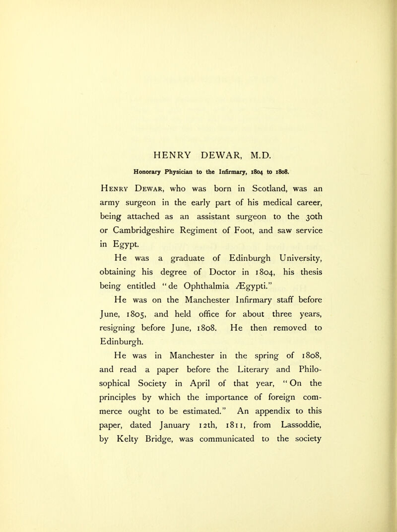 HENRY DEWAR, M.D. Honorary Physician to the Infirmary, 1804 to 1808. Henry Dewar, who was born in Scotland, was an army surgeon in the early part of his medical career, being attached as an assistant surgeon to the 30th or Cambridgeshire Regiment of Foot, and saw service in Egypt. He was a graduate of Edinburgh University, obtaining his degree of Doctor in 1804, his thesis being entitled  de Ophthalmia ^^gypti. He was on the Manchester Infirmary staff before June, 1805, and held office for about three years, resigning before June, 1808. He then removed to Edinburgh. He was in Manchester in the spring of 1808, and read a paper before the Literary and Philo- sophical Society in April of that year,  On the principles by which the importance of foreign com- merce ought to be estimated. An appendix to this paper, dated January 12th, 1811, from Lassoddie, by Kelty Bridge, was communicated to the society