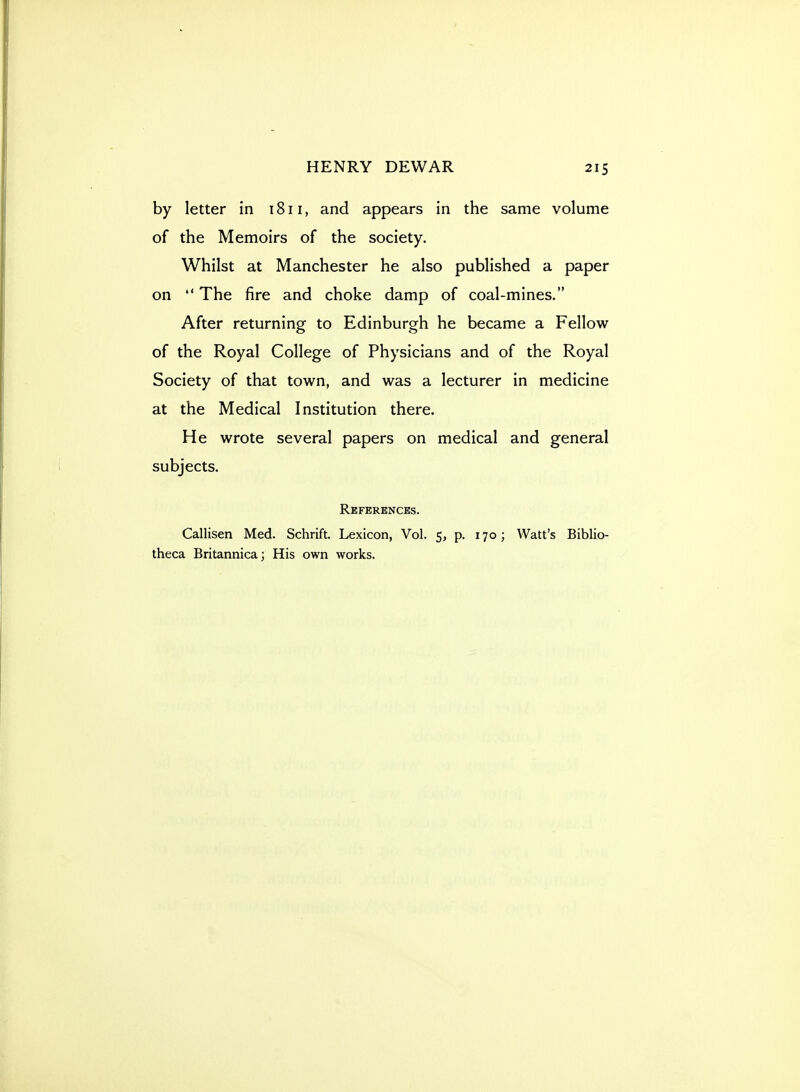 by letter in 1811, and appears in the same volume of the Memoirs of the society. Whilst at Manchester he also published a paper on  The fire and choke damp of coal-mines. After returning to Edinburgh he became a Fellow of the Royal College of Physicians and of the Royal Society of that town, and was a lecturer in medicine at the Medical Institution there. He wrote several papers on medical and general subjects. Rkfbrbnces. Callisen Med. Schrift. Lexicon, Vol. 5, p. 170; Watt's Biblio- theca Britannica; His own works.