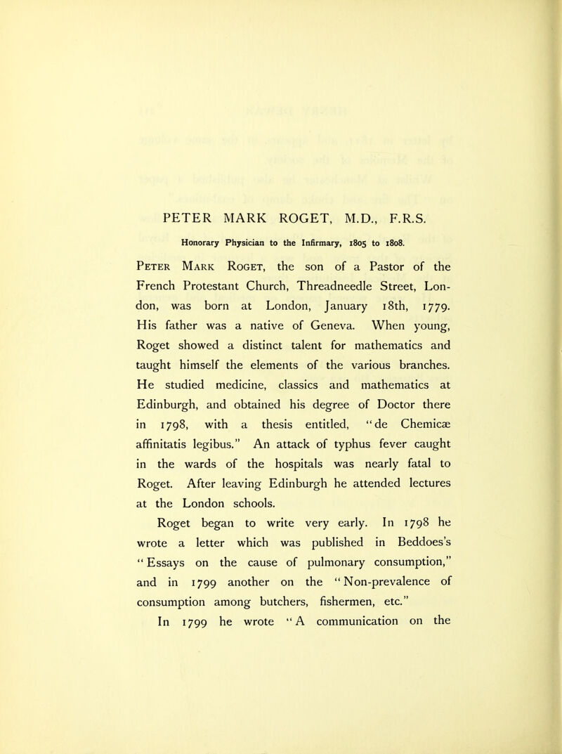 PETER MARK ROGET, M.D., F.R.S. Honorary Physician to the Infirmary, 1805 to 1808. Peter Mark Roget, the son of a Pastor of the French Protestant Church, Threadneedle Street, Lon- don, was born at London, January i8th, 1779. His father was a native of Geneva. When young, Roget showed a distinct talent for mathematics and taught himself the elements of the various branches. He studied medicine, classics and mathematics at Edinburgh, and obtained his degree of Doctor there in 1798, with a thesis entitled, de Chemicae affinitatis legibus. An attack of typhus fever caught in the wards of the hospitals was nearly fatal to Roget. After leaving Edinburgh he attended lectures at the London schools. Roget began to write very early. In 1798 he wrote a letter which was published in Beddoes's  Essays on the cause of pulmonary consumption, and in 1799 another on the Non-prevalence of consumption among butchers, fishermen, etc. In 1799 he wrote A communication on the