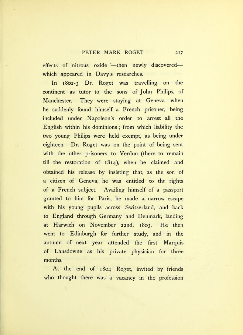 effects of nitrous oxide—then newly discovered— which appeared in Davy's researches. In 1802-3 Dr. Roget was travelling on the continent as tutor to the sons of John Philips, of Manchester. They were staying at Geneva when he suddenly found himself a French prisoner, being included under Napoleon's order to arrest all the English within his dominions ; from which liability the two young Philips were held exempt, as being under eighteen. Dr. Roget was on the point of being sent with the other prisoners to Verdun (there to remain till the restoration of 1814), when he claimed and obtained his release by insisting that, as the son of a citizen of Geneva, he was entitled to the rights of a French subject. Availing himself of a passport granted to him for Paris, he made a narrow escape with his young pupils across Switzerland, and back to England through Germany and Denmark, landing at Harwich on November 22nd, 1803. He then went to Edinburgh for further study, and in the autumn of next year attended the first Marquis of Lansdowne as his private physician for three months. At the end of 1804 Roget, invited by friends who thought there was a vacancy in the profession