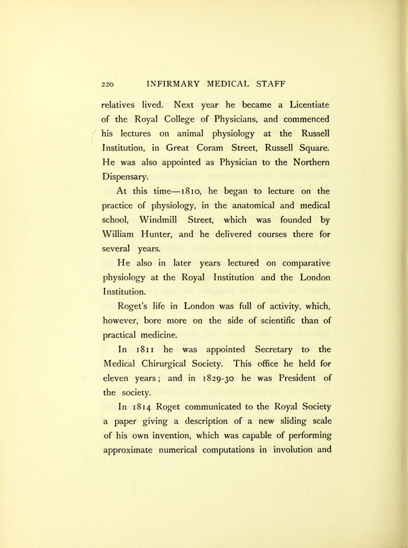relatives lived. Next year he became a Licentiate of the Royal College of Physicians, and commenced f his lectures on animal physiology at the Russell Institution, in Great Coram Street, Russell Square. He was also appointed as Physician to the Northern Dispensary. At this time—1810, he began to lecture on the practice of physiology, in the anatomical and medical school. Windmill Street, which was founded by William Hunter, and he delivered courses there for several years. He also in later years lectured on comparative physiology at the Royal Institution and the London Institution. Roget's life in London was full of activity, which, however, bore more on the side of scientific than of practical medicine. In 1811 he was appointed Secretary to the Medical Chirurgical Society. This office he held for eleven years; and in 1829-30 he was President of the society. In 1814 Roget communicated to the Royal Society a paper giving a description of a new sliding scale of his own invention, which was capable of performing approximate numerical computations in involution and