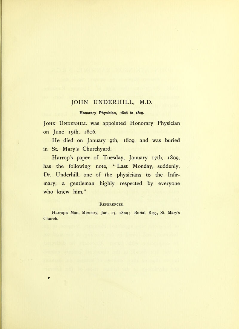 JOHN UNDERHILL, M.D. Honorary Physician, 1806 to 1809. John Underhill was appointed Honorary Physician on June 19th, 1806. He died on January 9th, 1809, and was buried in St, Mary's Churchyard. Harrop's paper of Tuesday, January 17th, 1809, has the following note,  Last Monday, suddenly, Dr. Underhill, one of the physicians to the Infir- mary, a gentleman highly respected by everyone who knew him. References. Harrop's Man. Mercury, Jan. 17, 1809; Burial Reg., St. Mary's Church.