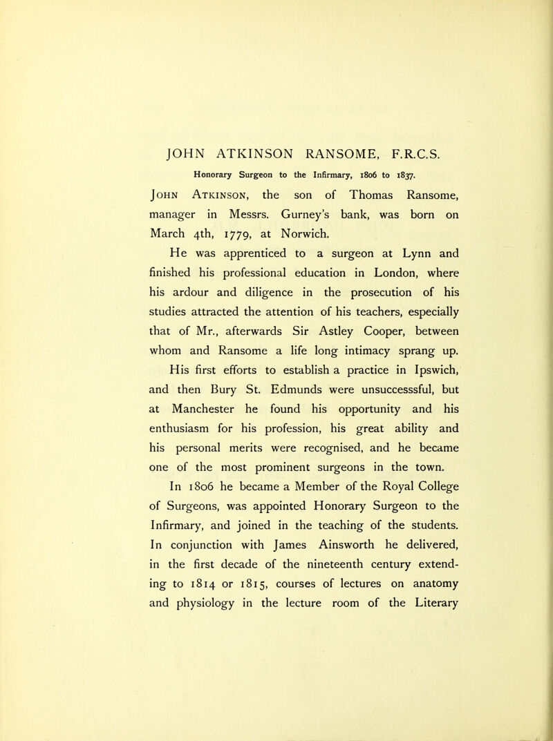 Honorary Surgeon to the Infirmary, 1806 to 1837. John Atkinson, the son of Thomas Ransome, manager in Messrs. Gurney's bank, was born on March 4th, 1779, at Norwich. He was apprenticed to a surgeon at Lynn and finished his professional education in London, where his ardour and diligence in the prosecution of his studies attracted the attention of his teachers, especially that of Mr., afterwards Sir Astley Cooper, between whom and Ransome a life long intimacy sprang up. His first efforts to establish a practice in Ipswich, and then Bury St. Edmunds were unsuccesssful, but at Manchester he found his opportunity and his enthusiasm for his profession, his great ability and his personal merits were recognised, and he became one of the most prominent surgeons in the town. In 1806 he became a Member of the Royal College of Surgeons, was appointed Honorary Surgeon to the Infirmary, and joined in the teaching of the students. In conjunction with James Ainsworth he delivered, in the first decade of the nineteenth century extend- ing to 1814 or 1815, courses of lectures on anatomy and physiology in the lecture room of the Literary