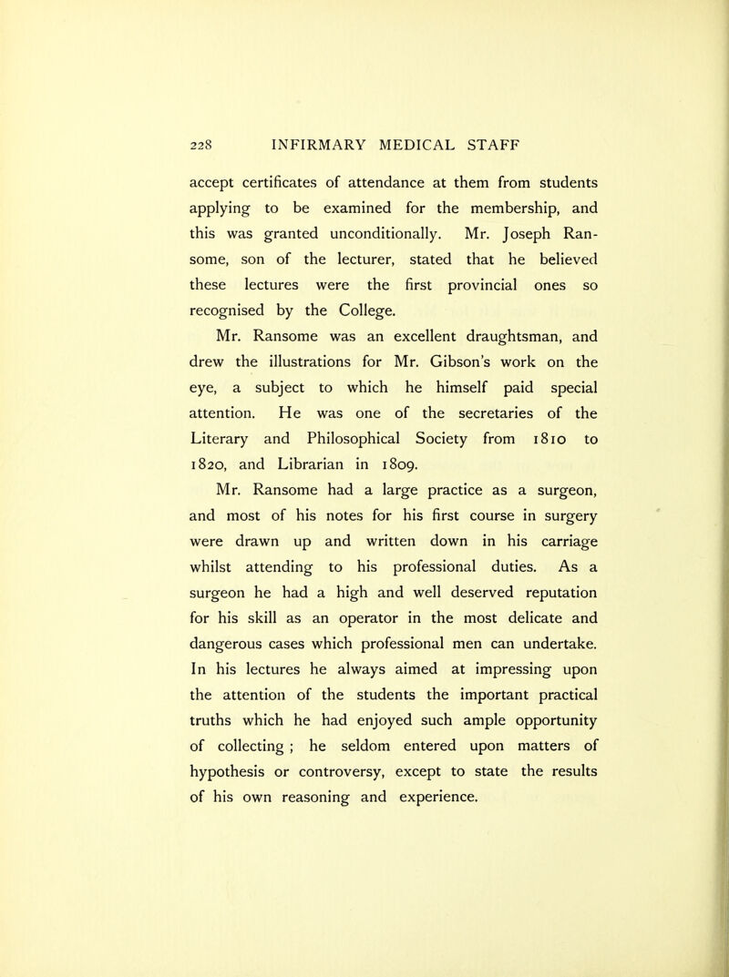 accept certificates of attendance at them from students applying to be examined for the membership, and this was granted unconditionally. Mr. Joseph Ran- some, son of the lecturer, stated that he believed these lectures were the first provincial ones so recognised by the College. Mr. Ransome was an excellent draughtsman, and drew the illustrations for Mr. Gibson's work on the eye, a subject to which he himself paid special attention. He was one of the secretaries of the Literary and Philosophical Society from 1810 to 1820, and Librarian in 1809. Mr. Ransome had a large practice as a surgeon, and most of his notes for his first course in surgery were drawn up and written down in his carriage whilst attending to his professional duties. As a surgeon he had a high and well deserved reputation for his skill as an operator in the most delicate and dangerous cases which professional men can undertake. In his lectures he always aimed at impressing upon the attention of the students the important practical truths which he had enjoyed such ample opportunity of collecting ; he seldom entered upon matters of hypothesis or controversy, except to state the results of his own reasoning and experience.