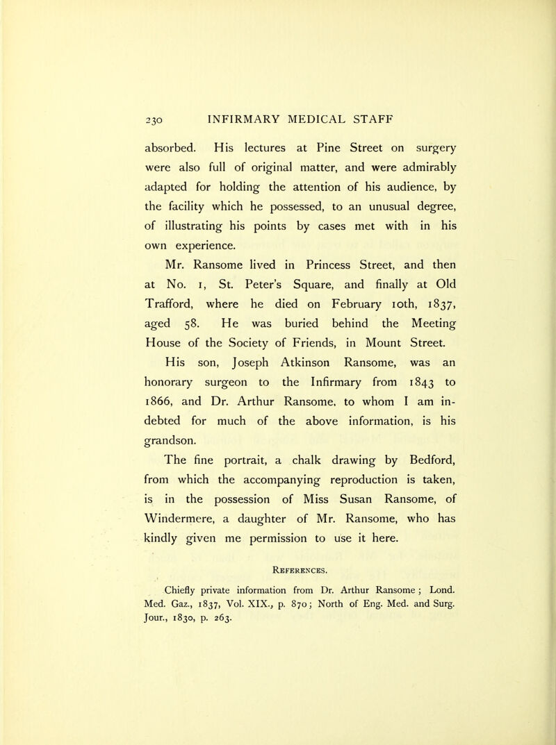 absorbed. His lectures at Pine Street on surgery were also full of original matter, and were admirably adapted for holding the attention of his audience, by the facility which he possessed, to an unusual degree, of illustrating his points by cases met with in his own experience. Mr. Ransome lived in Princess Street, and then at No. I, St. Peter's Square, and finally at Old Trafford, where he died on February loth, 1837, aged 58. He was buried behind the Meeting House of the Society of Friends, in Mount Street. His son, Joseph Atkinson Ransome, was an honorary surgeon to the Infirmary from 1843 to 1866, and Dr. Arthur Ransome. to whom I am in- debted for much of the above information, is his grandson. The fine portrait, a chalk drawing by Bedford, from which the accompanying reproduction is taken, is in the possession of Miss Susan Ransome, of Windermere, a daughter of Mr. Ransome, who has kindly given me permission to use it here. References. Chiefly private information from Dr. Arthur Ransome; Lond. Med. Gaz., 1837, Vol. XIX., p. 870; North of Eng. Med. and Surg. Jour., 1830, p. 263.