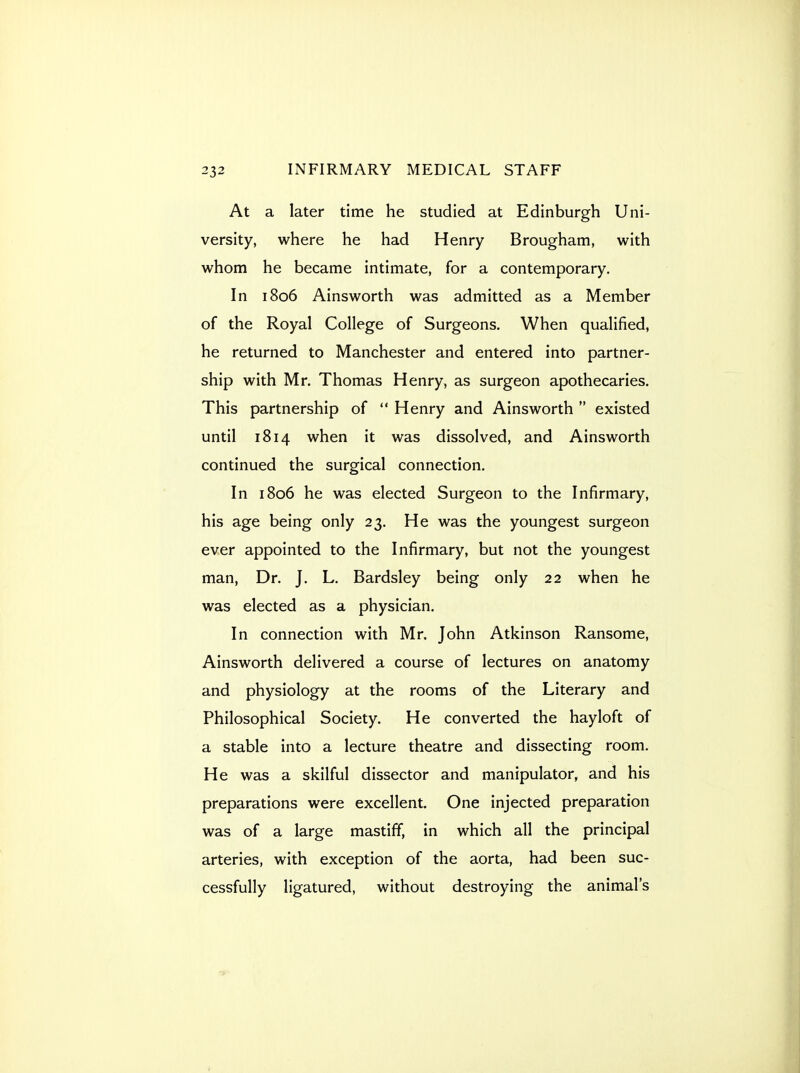 At a later time he studied at Edinburgh Uni- versity, where he had Henry Brougham, with whom he became intimate, for a contemporary. In 1806 Ainsworth was admitted as a Member of the Royal College of Surgeons. When qualified, he returned to Manchester and entered into partner- ship with Mr. Thomas Henry, as surgeon apothecaries. This partnership of  Henry and Ainsworth  existed until 1814 when it was dissolved, and Ainsworth continued the surgical connection. In 1806 he was elected Surgeon to the Infirmary, his age being only 23. He was the youngest surgeon ever appointed to the Infirmary, but not the youngest man. Dr. J. L. Bardsley being only 22 when he was elected as a physician. In connection with Mr. John Atkinson Ransome, Ainsworth delivered a course of lectures on anatomy and physiology at the rooms of the Literary and Philosophical Society. He converted the hayloft of a stable into a lecture theatre and dissecting room. He was a skilful dissector and manipulator, and his preparations were excellent. One injected preparation was of a large mastiff, in which all the principal arteries, with exception of the aorta, had been suc- cessfully ligatured, without destroying the animal's