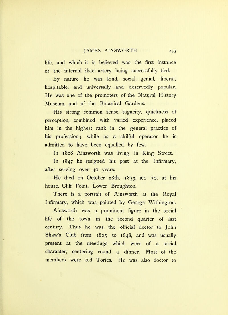 life, and which it is beheved was the first instance of the internal iliac artery being successfully tied. By nature he was kind, social, genial, liberal, hospitable, and universally and deservedly popular. He was one of the promoters of the Natural History Museum, and of the Botanical Gardens. His strong common sense, sagacity, quickness of perception, combined with varied experience, placed him in the highest rank in the general practice of his profession; while as a skilful operator he is admitted to have been equalled by few. In 1808 Ainsworth was living in King Street. In 1847 he resigned his post at the Infirmary, after serving over 40 years. He died on October 28th, 1853, set. 70, at his house. Cliff Point, Lower Broughton. There is a portrait of Ainsworth at the Royal Infirmary, which was painted by George Withington. Ainsworth was a prominent figure in the social life of the town in the second quarter of last century. Thus he was the official doctor to John Shaw's Club from 1825 to 1848, and was usually present at the meetings which were of a social character, centering round a dinner. Most of the members were old Tories. He was also doctor to