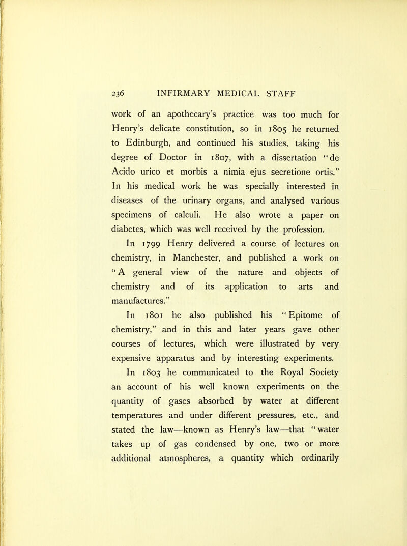 work of an apothecary's practice was too much for Henry's delicate constitution, so in 1805 he returned to Edinburgh, and continued his studies, taking his degree of Doctor in 1807, with a dissertation de Acido urico et morbis a nimia ejus secretione ortis. In his medical work he was specially interested in diseases of the urinary organs, and analysed various specimens of calculi. He also wrote a paper on diabetes, which was well received by the profession. In 1799 Henry delivered a course of lectures on chemistry, in Manchester, and published a work on  A general view of the nature and objects of chemistry and of its application to arts and manufactures. In 1801 he also published his Epitome of chemistry, and in this and later years gave other courses of lectures, which were illustrated by very expensive apparatus and by interesting experiments. In 1803 he communicated to the Royal Society an account of his well known experiments on the quantity of gases absorbed by water at different temperatures and under different pressures, etc., and stated the law—known as Henry's law—that  water takes up of gas condensed by one, two or more additional atmospheres, a quantity which ordinarily