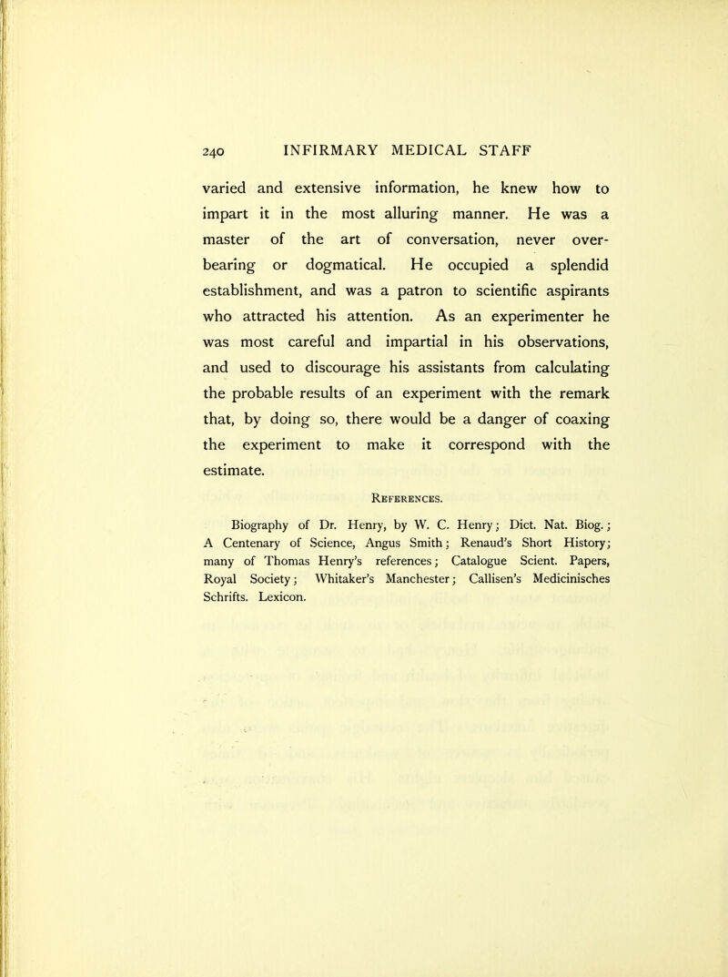 varied and extensive information, he knew how to impart it in the most alluring manner. He was a master of the art of conversation, never over- bearing or dogmatical. He occupied a splendid establishment, and was a patron to scientific aspirants who attracted his attention. As an experimenter he was most careful and impartial in his observations, and used to discourage his assistants from calculating the probable results of an experiment with the remark that, by doing so, there would be a danger of coaxing the experiment to make it correspond with the estimate. References. Biography of Dr. Henry, by W. C. Henry; Diet. Nat. Biog.; A Centenary of Science, Angus Smith; Renaud's Short History; many of Thomas Henry's references; Catalogue Scient. Papers, Royal Society; Whitaker's Manchester; Callisen's Medicinisches Schrifts. Lexicon.