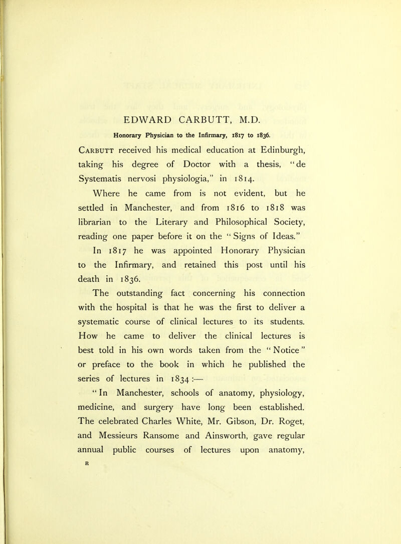 EDWARD CARBUTT, M.D. Honorary Physician to the Infirmary, 1817 to 1836. Carbutt received his medical education at Edinburgh, taking his degree of Doctor with a thesis, de Systematis nervosi physiologia, in 1814. Where he came from is not evident, but he settled in Manchester, and from 1816 to 1818 was librarian to the Literary and Philosophical Society, reading one paper before it on the  Signs of Ideas. In 1817 he was appointed Honorary Physician to the Infirmary, and retained this post until his death in 1836. The outstanding fact concerning his connection with the hospital is that he was the first to deliver a systematic course of clinical lectures to its students. How he came to deliver the clinical lectures is best told in his own words taken from the  Notice or preface to the book in which he published the series of lectures in 1834 :— In Manchester, schools of anatomy, physiology, medicine, and surgery have long been established. The celebrated Charles White, Mr. Gibson, Dr. Roget, and Messieurs Ransome and Ainsworth, gave regular annual public courses of lectures upon anatomy, R