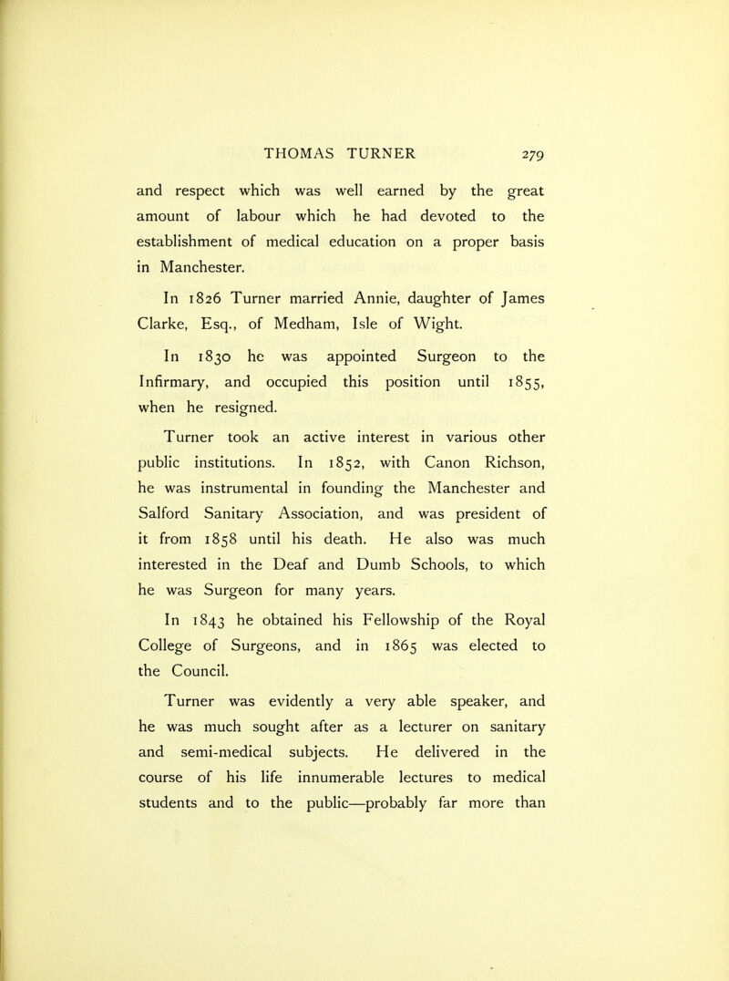 and respect which was well earned by the great amount of labour which he had devoted to the establishment of medical education on a proper basis in Manchester. In 1826 Turner married Annie, daughter of James Clarke, Esq., of Medham, Isle of Wight. In 1830 he was appointed Surgeon to the Infirmary, and occupied this position until 1855, when he resigned. Turner took an active interest in various other public institutions. In 1852, with Canon Richson, he was instrumental in founding the Manchester and Salford Sanitary Association, and was president of it from 1858 until his death. He also was much interested in the Deaf and Dumb Schools, to which he was Surgeon for many years. In 1843 he obtained his Fellowship of the Royal College of Surgeons, and in 1865 was elected to the Council. Turner was evidently a very able speaker, and he was much sought after as a lecturer on sanitary and semi-medical subjects. He delivered in the course of his life innumerable lectures to medical students and to the public—probably far more than