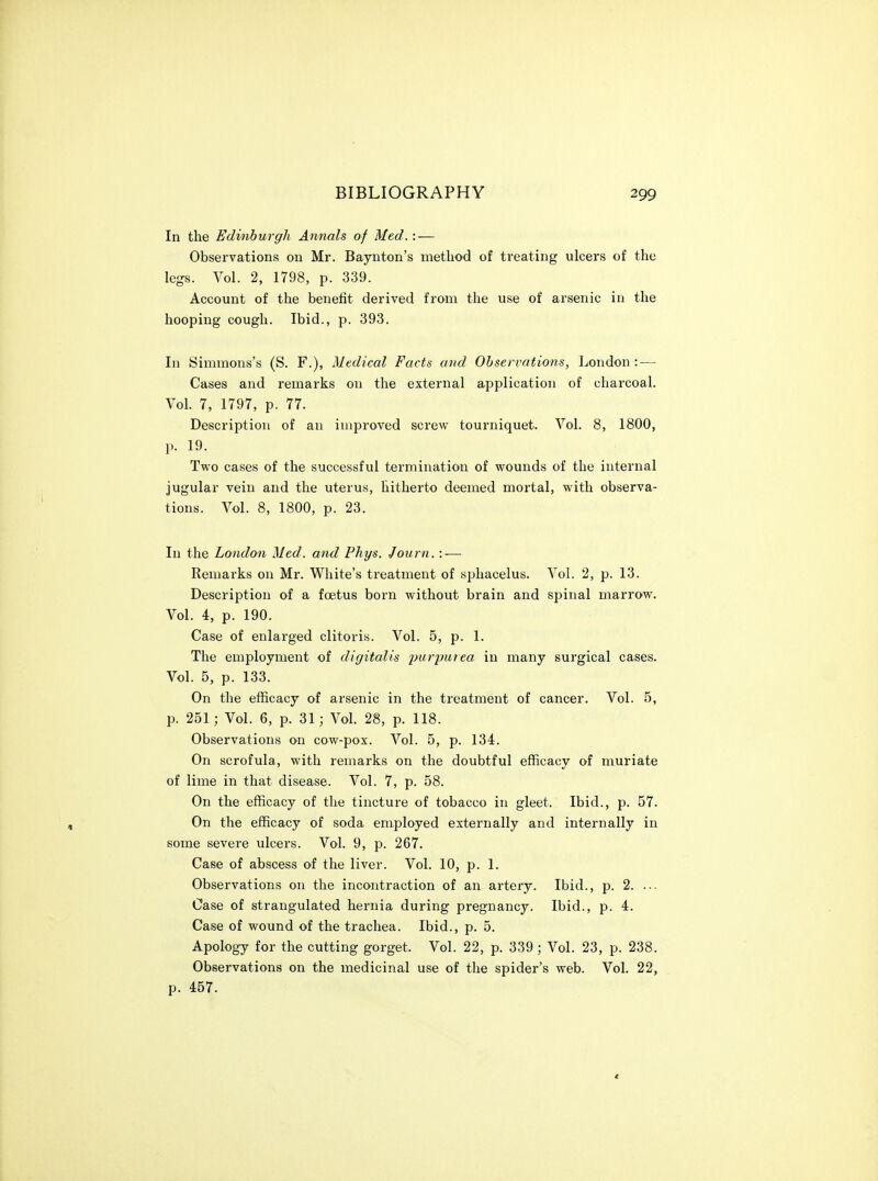 In the Edviiburgh Annals of Med.: — Observations on Mr. Baynton's method of treating ulcers of the legs. Vol. 2, 1798, p. 339. Account of the benefit derived from the use of arsenic in the hooping cough. Ibid., p. 393. In Simmons's (S. F.), Medical Facts and Observations, London : — Cases and remarks on the external application of charcoal. Vol. 7, 1797, p. 77. Description of an improved screw tourniquet. Vol. 8, 1800, p. 19. Two cases of the successful termination of wounds of the internal jugular vein and the uterus, hitherto deemed mortal, with observa- tions. Vol. 8, 1800, p. 23. In the London Med. and Phys. Journ. : — Remarks on Mr. White's treatment of sphacelus. Vol. 2, p. 13. Description of a foetus born without brain and spinal marrow. Vol. 4, p. 190. Case of enlarged clitoris. Vol. 5, p. 1. The employment of digitalis purpurea iu many surgical cases. Vol. 5, p. 133. On the efficacy of arsenic in the treatment of cancer. Vol. 5, p. 251; Vol. 6, p. 31; Vol. 28, p. 118. Observations on cow-pox. Vol. 5, p. 134. On scrofula, with remarks on the doubtful efficacy of muriate of lime in that disease. Vol. 7, p. 58. On the efficacy of the tincture of tobacco in gleet. Ibid., p. 57. On the efficacy of soda employed externally and internally in some severe ulcers. Vol. 9, p. 267. Case of abscess of the liver. Vol. 10, p. 1. Observations on the incontraction of an artery. Ibid., p. 2. ... Case of strangulated hernia during pregnancy. Ibid., p. 4. Case of wound of the trachea. Ibid., p. 5. Apology for the cutting gorget. Vol. 22, p. 339; Vol. 23, p. 238. Observations on the medicinal use of the spider's web. Vol. 22, p. 457.