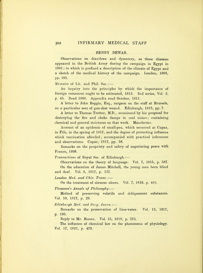 HENRY DEWAR. Observations on diarrhoea and dysentery, as those diseases appeared in the British Army during the campaign in Egypt in 1801; to which is prefixed a description of the climate of Egypt and a sketch of the medical history of the campaign. London, 1803, pp. 101. Memoirs of Lit. and Phil. Soc. : — An inquiry into the principles by which the importance of foreign commerce ought to be estimated, 1813. 2nd series. Vol. 2, p. 4.5. Read 1808. Appendix read October, 1811. A letter to John Boggie, Esq., surgeon on the stafi at Brussels, on a particular sort of gun-shot wound. Edinburgh, 1815, pp. 7. A letter to Thomas Trotter, M.D., occasioned by his proposal for destroying the fire and choke damps in coal mines; containing chemical and general strictures on that work. Manchester. Account of ail epidemic of small-pox, which occurred at Cupar, in Fife, in the spring of 1817, and the degree of protecting influence which vaccination afforded; accompanied with practical inferences and observations. Cupar, 1817, pp. 38. Remarks on the propriety and safety of negotiating peace with France, 1808. Transactions of Royal Soc. ol Edinburgh: — Observations on the theory of language. Vol. 7, 1815, p. 387. On the education of James Mitchell, the young man born blind and deaf. Vol. 8, 1817, p. 137. London Med. and Chir. Trans. : — On the treatment of sinuous ulcers. Vol. 7, 1816, p. 482. Thomson's Annals of Philosophy: — Method of preserving volatile and deliquescent substances. Vol. 10, 1817, p. 29. Edinburgh Med. and Surg. Journ.: — Remarks on the preservation of lime-water. Vol. 13, 1817, p. 195. Reply to Mr. Brown. Vol. 15, 1819, p. 373. The influence of chemical law on the phenomena of physiology. Vol. 17, 1821, p. 479.