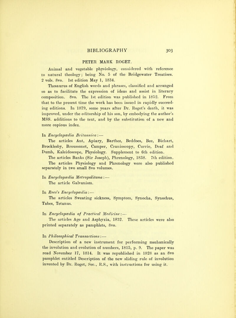 PETER MARK ROGET. Animal and vegetable physiology, considered with reference to natural theology; being No. 5 of the Bridgewater Treatises. 2 vols. 8vo. 1st edition May 1, 1834. Thesaurus of English words and phrases, classified and arranged so as to facilitate the expression of ideas and assist in literary composition. 8vo. The 1st edition was published in 1852. From that to the present time the work has been issued in rapidly succeed- ing editions. In 1879, some years after Dr. Roget's death, it was improved, under the editorship of his son, by embodying the author's MSS. additions to the text, and by the substitution of a new and more copious index. In Encyclopcedia Briiannica : — The articles Ant, Apiary, Barthez, Beddoes, Bee, Bichart, Brocklesby, Broussonet, Camper, Cranioscopy, Currie, Deaf and Dumb, Kaleidoscope, Physiology. Supplement to 6th edition. The articles Banks (Sir Joseph), Phrenology, 1838. 7th edition. The articles Physiology and Phrenology were also published separately in two small 8vo volumes. In Encyclopcedia Metropolitana : — The article Galvanism. In Rees's Encyclopcedia: — The articles Sweating sickness. Symptom, Synocha, Synochus, Tabes, Tetanus. In Encyclopcedia of Practical Medicine: — The articles Age and Asphyxia, 1832. Those articles were also printed separately as pamphlets, 8vo. In Philosophical Transactions: — Description of a new instrument for performing mechanically the involution and evolution of numbers, 1815, p. 9. The paper was read November 17, 1814. It was republished in 1828 as an 8vo pamphlet entitled Description of the new sliding rule of involution invented by Dr. Roget, Sec, R.S., with instructions for using it.