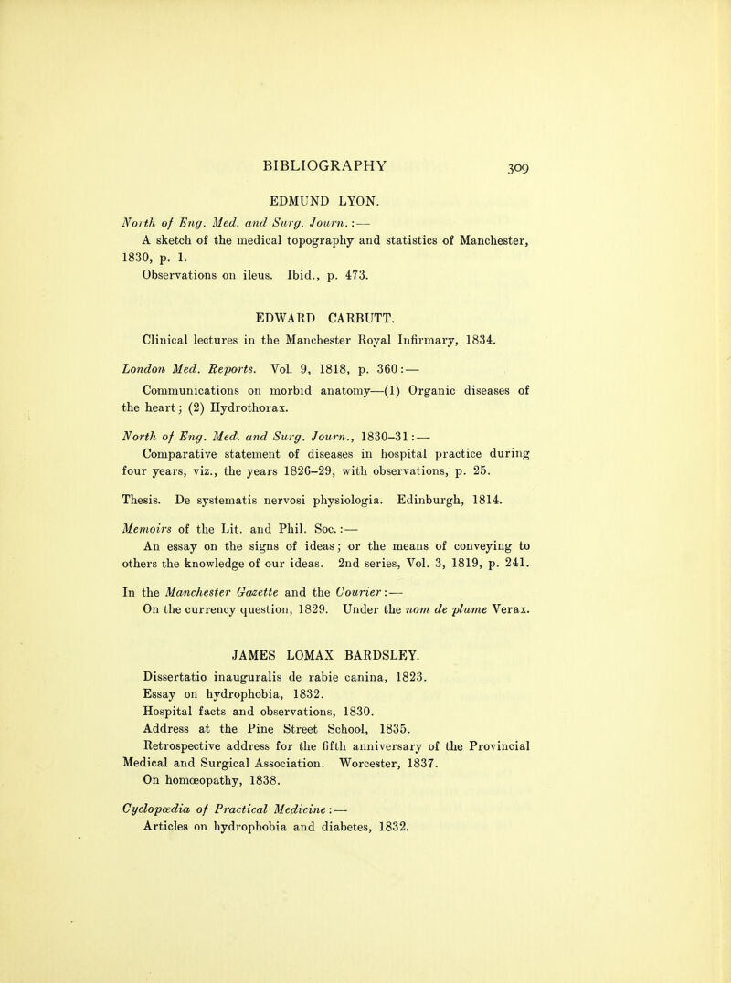 EDMUND LYON. North of Eng. Med. and Surg. Journ.: — A sketch of the medical topography and statistics of Manchester, 1830, p. 1. Observations on ileus. Ibid., p. 473. EDWARD CARBUTT. Clinical lectures in the Manchester Royal Infirmary, 1834. London Med. Reports. Vol. 9, 1818, p. 360: — Communications on morbid anatomy—(1) Organic diseases of the heart; (2) Hydrothorax. North of Eng. Med. and Surg. Journ., 1830-31: — Comparative statement of diseases in hospital practice during four years, viz., the years 1826-29, with observations, p. 25. Thesis. De systematis nervosi physiologia. Edinburgh, 1814. Memoirs of the Lit. and Phil. Soc.: — An essay on the signs of ideas; or the means of conveying to others the knowledge of our ideas. 2nd series, Vol. 3, 1819, p. 241. In the Manchester Gazette and the Courier: — On the currency question, 1829. Under the nom^ de plume Verax. JAMES LOMAX BARDSLEY. Dissertatio inauguralis de rabie canina, 1823. Essay on hydrophobia, 1832. Hospital facts and observations, 1830. Address at the Pine Street School, 1835. Retrospective address for the fifth anniversary of the Provincial Medical and Surgical Association. Worcester, 1837. On homoeopathy, 1838. CyclopoRdia of Practical Medicine: — Articles on hydrophobia and diabetes, 1832.