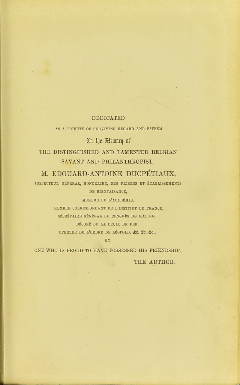 DEDICATED AS A TRIBUTE OP SUEVIVINO REGAED AND ESTEEM f'I iljE Bltnmrq nf THE DISTINGUISHED AND LAMENTED BELGIAN SAVANT AND PHILANTHROPIST, M. EDOUARD-A^TOINE DUCPETIAUX, INSPECTEUR GENERAL, HONOHAIRE, DBS PRISONS ET ETABLISSEMENTS DE BIENFAISANCE, MEMBRE DE L'ACADf;MIE, JIEMBRE CORRESPONDANT DE Ii'INSTITUT DE FRANCE, SECRETAIRE GENERAL DU CONGRfiS DE MALINES, DtCORE DE LA CROIX DE FER, OFFICIER DE L'ORDRB DE LEOPOLD, &0, &C. &<S., BY ONE WHO IS PKOUD TO HAVE POSSESSED HIS FRIENDSHIP. THE AUTHOR.