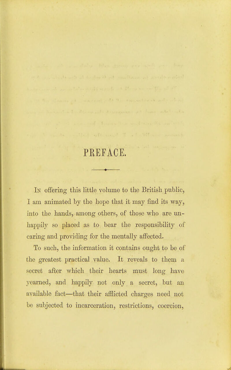 PEEFACE. In offering this little volume to the British public, I am animated by the hope that it may find its way, into the hands, among others, of those who are un- haj)pily so placed as to bear the responsibility of caring and providmg for the mentally affected. To such, the information it contains ought to be of the greatest practical value. It reveals to them a secret after which their hearts must long have yearned, and happily not only a secret, but an available fact—that their afflicted charges need not be subjected to incarceration, restrictions, coercion,