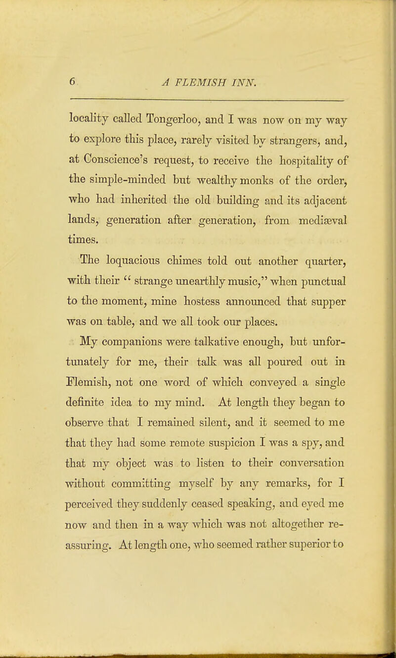 locality caUed Tongerloo, and I was now on my way to explore this place, rarely visited by strangers, and, at Conscience's request, to receive the hospitality of the simple-minded but wealthy monks of the order, who had inherited the old building and its adjacent lands, generation after generation, from mediaeval times. The loquacious chimes told out another quarter, with their  strange unearthly music, when punctual to the moment, mine hostess announced that supper was on table, and we aU took our places. My companions were talkative enough, but unfor- tunately for me, their talk was all poured out in Flemish, not one word of which conveyed a single definite idea to my mind. At length they began to observe that I remained silent, and it seemed to me that they had some remote suspicion I was a spy, and that my object was to listen to their conversation Avithout committing myself by any remarks, for I perceived they suddenly ceased speaking, and eyed me now and then in a way which was not altogether re- assuring. At length one, who seemed rather superior to