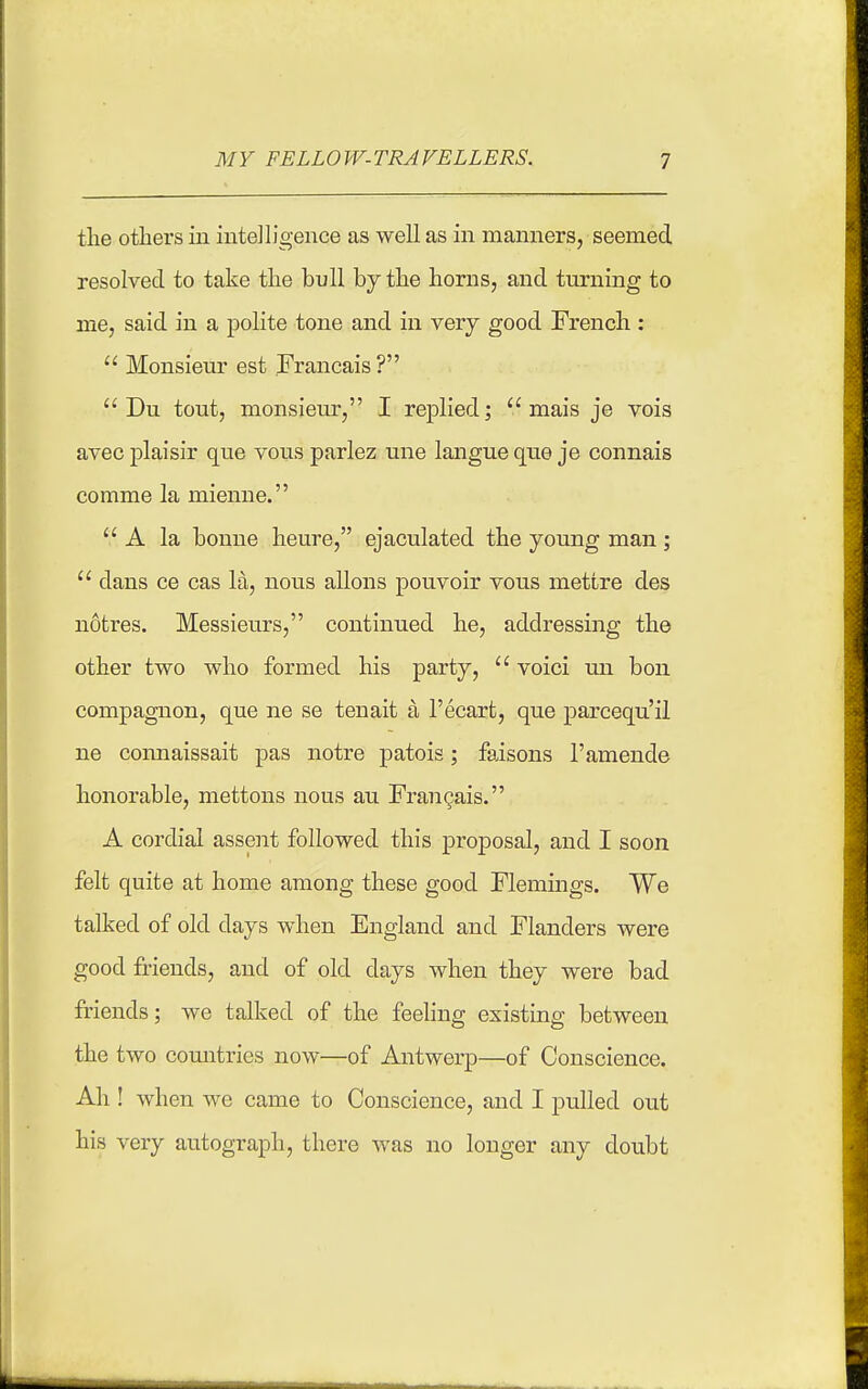 MY FELLOW-TRAVELLERS. 1 the others in intelligence as well as in manners, seemed resolved to take the bull by the horns, and turning to me, said in a polite tone and in very good French :  Monsieur est Francais?  Du tout, monsieur, I replied;  mais je vois avec plaisir que vous parlez une langue que je connais comme la mienne.  A la bonne heure, ejaculated the young man ;  dans ce cas la, nous aliens pouvoir vous mettre des notres. Messieurs, continued he, addressing the other two who formed his party,  voici on bon compagnon, que ne se tenait a I'ecart, que parcequ'il ne connaissait pas notre patois; faisons 1'amende honorable, mettons nous au Frangais. A cordial assent followed this proposal, and I soon felt quite at home among these good Flemings. We talked of old days when England and Flanders were good friends, and of old days when they were bad friends; we talked of the feehng existing between the two comitries now—of Antwerp—of Conscience. Ah ! when we came to Conscience, and I pulled out his very autograph, there was no longer any doubt