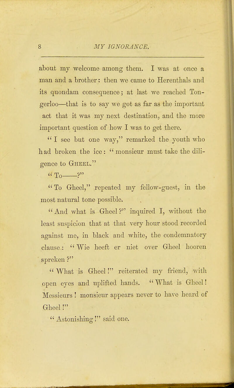 about my welcome among them. I was at once a man and a brother: then we came to Herenthals and its quondam consequence; at last we reached Ton- gerloo—that is to say we got as far as the important act that it was my next destination, and the more important question of how I was to get there.  I see but one way, remarked the youth who had broken the ice :  monsieur must take the dili- gence to Gheel.  To ?  To Gheel, repeated my fellow-guest, in the most natural tone possible. And what is Gheel? inquired I, without the least suspicion that at that very hour stood recorded against me, in black and white, the condemnatoiy clause.:  Wie heeft er niet over Gheel liooren spreken ?  What is Gheel! reiterated my friend, with open eyes and uplifted hands. What is Gheel! Messieurs ! monsieur appears never to have heard of Gheel!  Astonishing! said one.