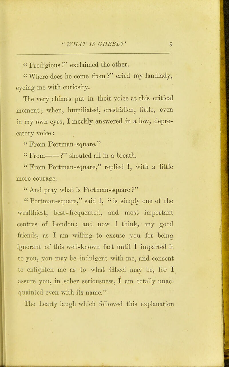  Prodigious ! exclaimed the other.  Where does he come from ? cried my landlady, eyeing me with curiosity. The very cliimes put in their voice at this critical moment; when, humiliated, crestfallen, little, even in my own eyes, I meekly answered in a low, depre- catory voice:  From Portman-sqnare.  From ? shouted all in a breatl:.  From Portman-square, replied I, with a little more courage.  And pray what is Portman-sqtiai'e ?  Portman-square, said I, is simply one of the wealthiest, best-frequented, and most important centres of London; and now I think, my good friends, as I am Avilling to excuse you for being ignorant of this well-known fact until I imparted it to you, you may be indulgent with me^ and consent to enlighten me as to wliat Gheel may be, for I assure you, in sober seriousness, I am totally unac- quainted even with its name. The hearty laugh which followed this explanation