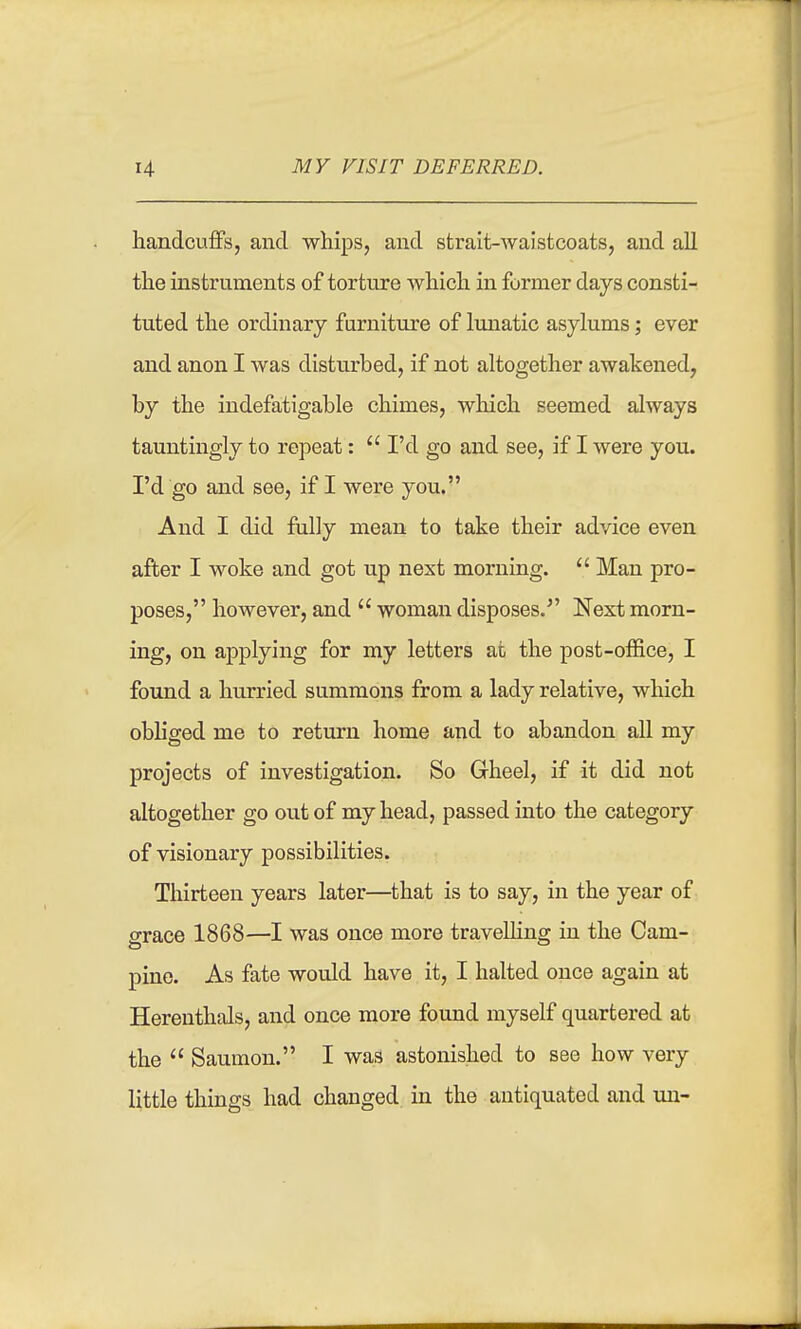 liandcuflFs, and whips, and strait-waistcoats, and all the instruments of torture which in former days consti- tuted the ordinary furniture of lunatic asylums; ever and anon I was disturbed, if not altogether awakened, by the indefatigable chimes, which seemed always tauntingly to repeat:  I'd go and see, if I were you. I'd go and see, if I were you. And I did fiilly mean to take their advice even after I woke and got up next morning.  Man pro- poses, however, and  woman disposes. Next morn- ing, on applying for my letters at the post-office, I foimd a hurried summons from a lady relative, which obliged me to return home and to abandon all my projects of investigation. So Gheel, if it did not altogether go out of my head, passed into the category of visionary possibilities. Thirteen years later—that is to say, in the year of grace 1868—I was once more traveUing in the Cam- pine. As fate would have it, I halted once again at Hereuthals, and once more found myself quartered at the  Saumon. I was astonished to see how very little things had changed in the antiquated and uu-