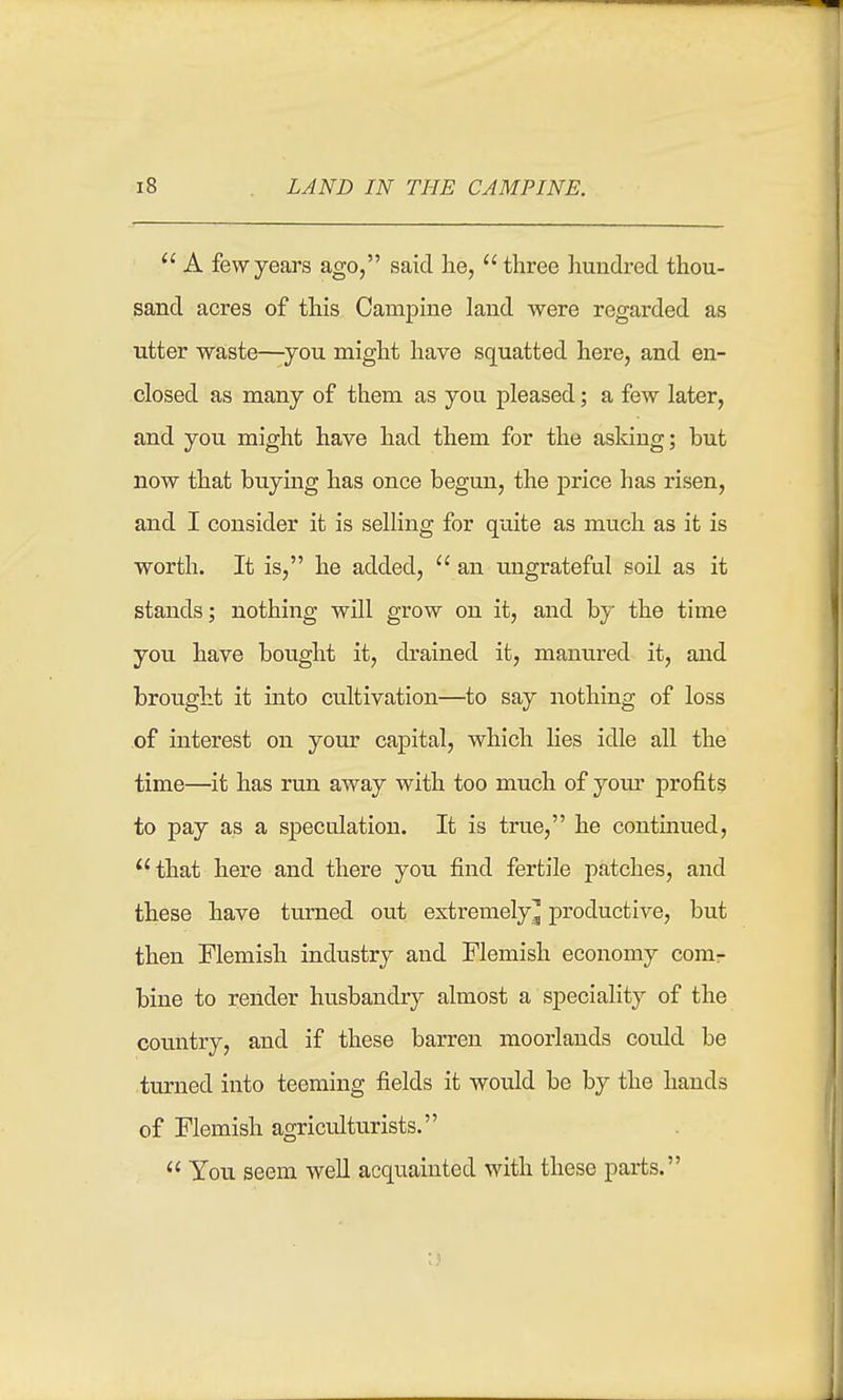  A few years ago, said he, three hundred thou- sand acres of this Campine land were regarded as utter waste—^you might have squatted here, and en- closed as many of them as you pleased; a few later, and you might have had them for the asking; but now that buymg has once begun, the price has risen, and I consider it is selling for quite as much as it is worth. It is, he added,  an ungrateful soil as it stands; nothing will grow on it, and by the time you have bought it, drained it, manured it, and brought it into cultivation—to say nothing of loss of interest on your capital, which lies idle all the time—it has run away with too much of yom- profits to pay as a speculation. It is true, he continued, that here and there you find fertile patches, and these have turned out extremely^ productive, but then Flemish industry and Flemish economy comr bine to render husbandry almost a speciality of the country, and if these barren moorlands could be turned into teeming fields it would be by the hands of Flemish agriculturists.  You seem well acquainted with these parts. ;)