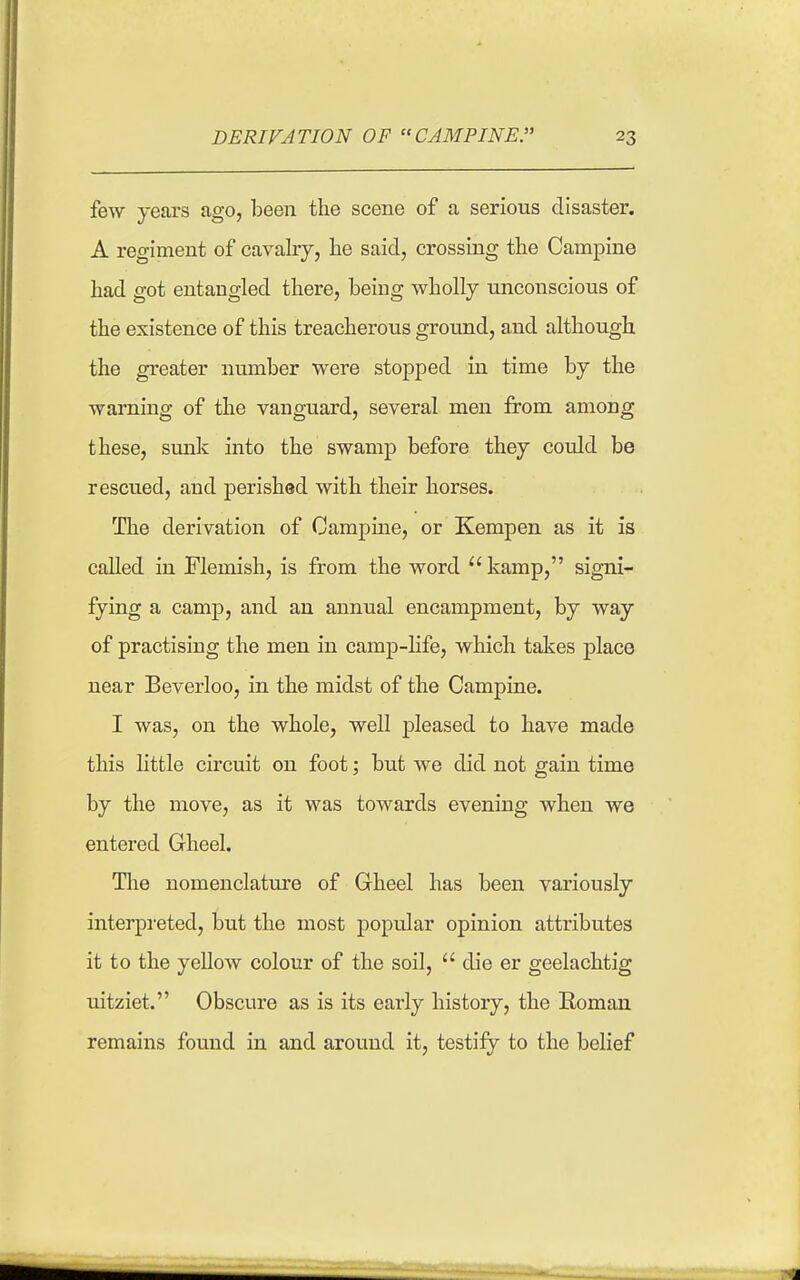 few yeaxs ago, been the scene of a serious disaster. A regiment of cavalry, lie said, crossing the Campine had got entangled there, being wholly tinconscious of the existence of this treacherous ground, and although the greater number were stopped in time by the warning of the vanguard, several men from among these, smik into the swamp before they could be rescued, and perished with their horses. The derivation of Campine, or Kempen as it is called in Flemish, is from the word kamp, signi- fying a camp, and an annual encampment, by way of practising the men in camp-life, which takes place near Beverloo, in the midst of the Campine. I was, on the whole, well pleased to have made this little circuit on foot; but we did not gain time by the move, as it was towards evening when we entered Gheel. The nomenclature of Gheel has been variously interpi-eted, but the most popular opinion attributes it to the yellow colour of the soil,  die er geelachtig uitziet. Obscure as is its early history, the Roman remains found in and around it, testify to the belief