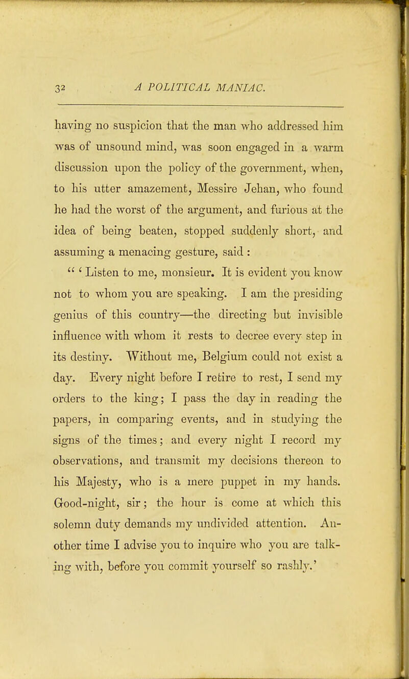 having no suspicion that the man who addressed him was of unsound mind, was soon engaged in a warm discussion upon the poh'cy of the government, when, to his utter amazement, Messire Jehan, who found lie had the worst of the argument, and furious at the idea of being beaten, stopped suddenly short, and assuming a menacing gesture, said :  ' Listen to me, monsieur. It is evident you know not to whom you are speaking. I am the presiding genius of this country—the directing but invisible influence with whom it rests to decree every step in its destiny. Without me, Belgium could not exist a day. Every night before I retire to rest, I send my orders to the king; I pass the day in reading the papers, in comparing events, and in studying the signs of the times; and every night I record my observations, and transmit my decisions thereon to his Majesty, who is a mere puppet in my hands. Good-night, sir; the hour is come at which this solemn duty demands my undivided attention. An- other time I advise you to inquire who you are talk- ing with, before you commit yourself so rashly.'