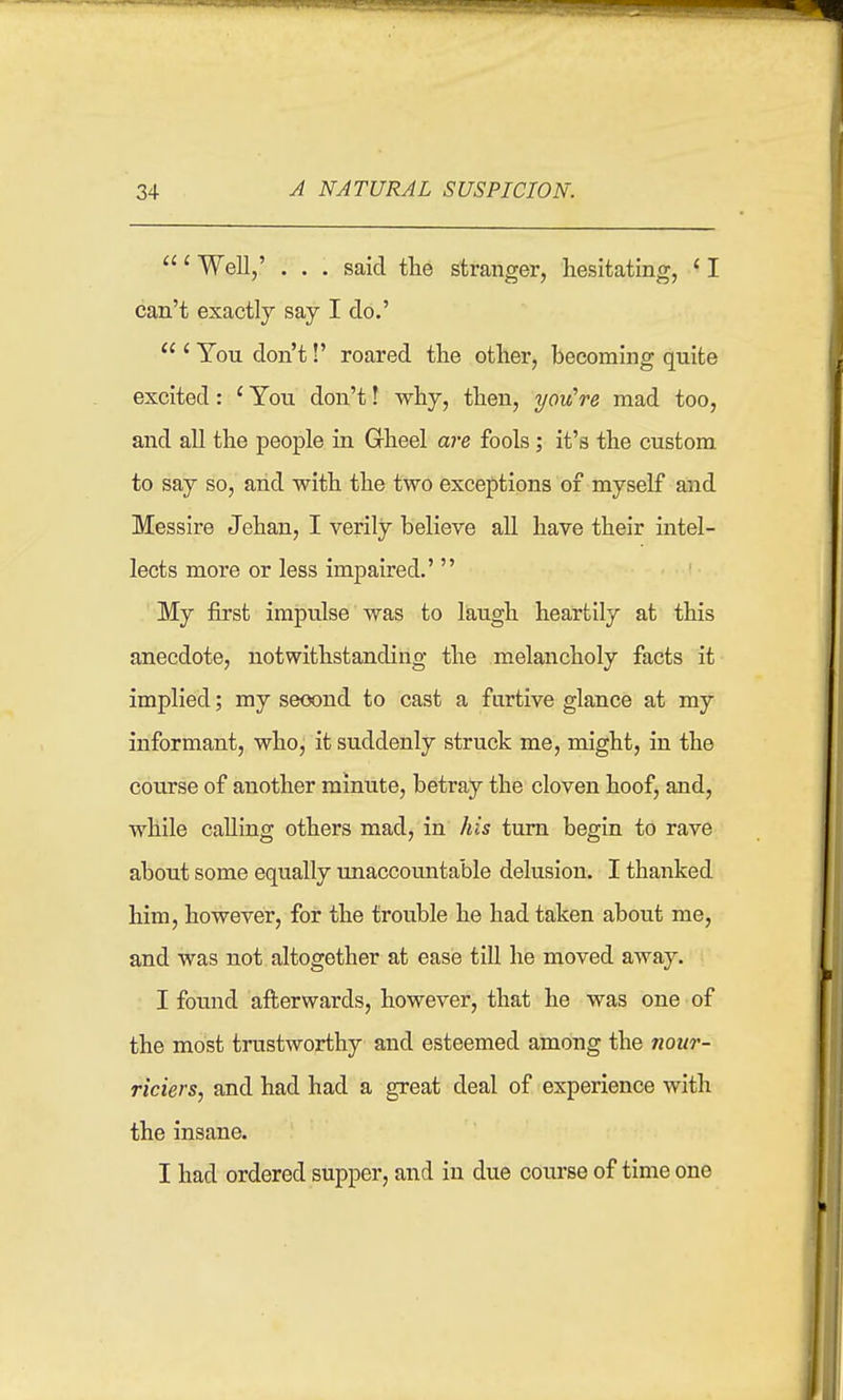 ' Well/ . . . said the stranger, hesitating, ' I can't exactly say I do.'  ' You don't!' roared the other, becoming quite excited: ' You don't! why, then, you're mad too, and all the people in Gheel are fools; it's the custom to say so, and with the two exceptions of myself and Messire Jehau, I verily believe all have their intel- lects more or less impaired.' My first impulse was to laugh heartily at this anecdote, notwithstanding the melancholy facts it implied; my seoond to cast a furtive glance at my informant, who, it suddenly struck me, might, in the course of another minute, betray the cloven hoof, and, while calling others mad, in his turn begin to rave about some equally imaccountable delusion. I thanked him, however, for the trouble he had taken about me, and was not altogether at ease till he moved away. I found aft;erwards, however, that he was one of the most trustworthy and esteemed among the nonr- riciers, and had had a great deal of experience with the insane. I had ordered supper, and in due course of time one