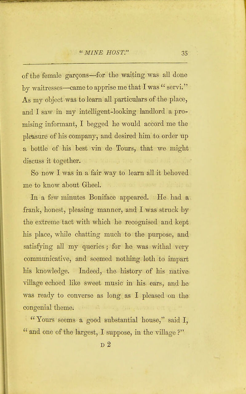 of the female garcons—for the waiting was all done by waitresses—came to apprise me that I was  servi. As mj object was to learn all particulars of the place, and I saw in my intelHgent-looking landlord a pro- mising informant, I begged he would accord me the pleasure of his company, and desired him to order up a bottle of his best vin de Tours, that we might discuss it together. So now I was in a fair way to learn all it behoved me to know about Gheel. In a few minutes Boniface appeared. He had a frank, honest, pleasing manner, and I was struck by the extreme tact with which he recognised and kept his place, while chatting much to the purpose, and satisfying all my queries; for he was withal very communicative, and seemed nothing loth to impart his knowledge. Indeed, the history of his native village echoed like sweet music in his ears, and he was ready to converse as long as I pleased on the congenial theme.  Yours seems a good substantial house, said I,  and one of the largest, I suppose, in the village ? d2