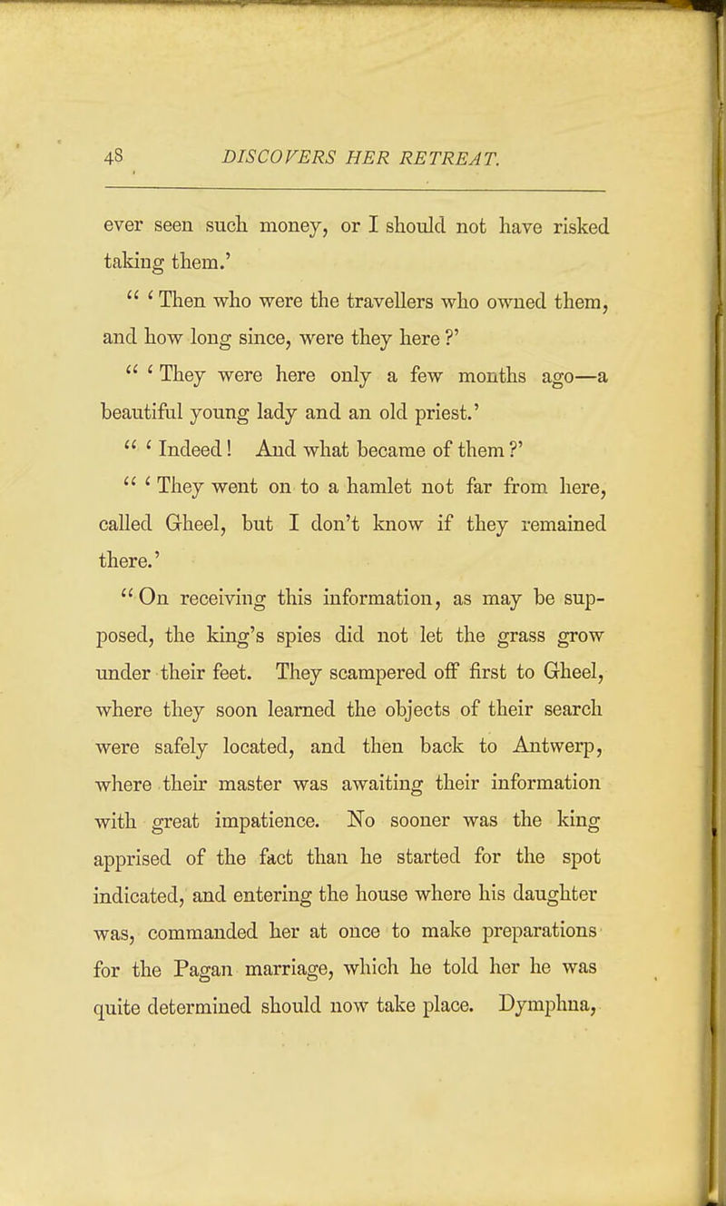 ever seen such money, or I should not have risked taking them.'  ' Then who were the travellers who owned them, and how long since, were they here ?'  ' They were here only a few months ago—a beauti&l young lady and an old priest.'  ' Indeed! And what became of them ?'  ' They went on to a hamlet not far from here, called Gheel, but I don't know if they remained there.' On receiving this information, as may be sup- posed, the king's spies did not let the grass grow under their feet. They scampered off first to Gheel, where they soon learned the objects of their search were safely located, and then back to Antwerp, where their master was awaiting their information with great impatience. No sooner was the king apprised of the fact than he started for the spot indicated, and entering the house where his daughter was, commanded her at once to make preparations for the Pagan marriage, which he told her he was quite determined should now take place. Dymphna,