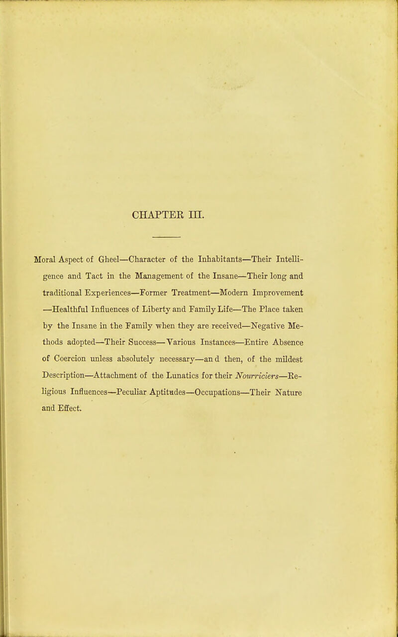 CHAPTER in. Moral Aspect of Gheel—Character of the Inhabitants—Their Intelli- gence and Tact in the Management of the Insane—Their long and traditional Experiences—Former Treatment—Modem Improvement —Healthful Influences of Liberty and Family Life—The Place taken by the Insane in the Family -when they are received—Negative Me- thods adopted—Their Success—Various Instances—Entire Absence of Coercion unless absolutely necessary—and then, of the mildest Description—^Attachment of the Lunatics for their Nourriciers—Ee- ligious Influences—Peculiar Aptitudes—Occupations—Their Nature and Effect.