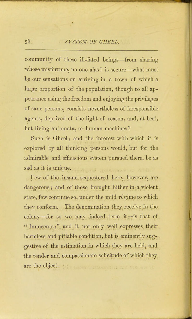 community of these ill-fated beings—from sharing whose misfortune, no one alas! is secure—what must be our sensations on arriving in a town of which a large proportion of the population, though to all ap- pearance using the freedom and enjoying the privileges of sane persons, consists nevertheless of irresponsible agents, deprived of the light of reason, and, at best, but living automata, or human machines ? Such is Gheel; and the interest with which it is explored bj all thinldng persons would, but for the admirable and efficacious system pursued there, be as sad as it is unique. Few of the insane sequestered here, however, are dangerous; and of those brought hither in a violent state, few continue so, imder the mild regime to which they conform. The denomination they, receive in the colony—for so we may indeed term it-r-is that of Innocents; and it not only well expresses their harmless and pitiable condition, but is eminently sug- gestive of the estimation in which they are held, and the tender and compassionate solicitude of which they are the object. • ■