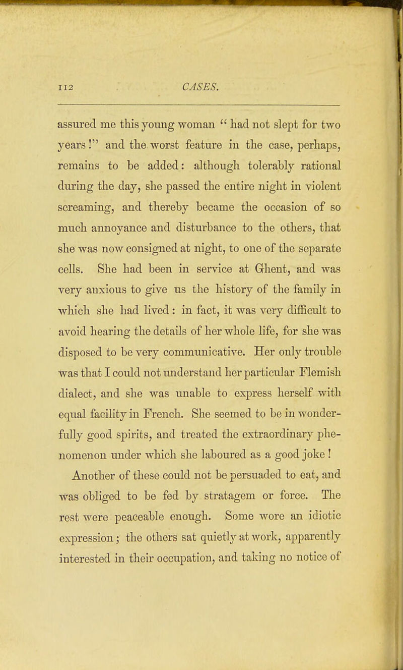 assured me this young woman  had not slept for two years! and the worst feature in the case, perhaps, remains to be added: although tolerably rational during the day, she passed the entire night in violent screaming, and thereby became the occasion of so much annoyance and disturbance to the others, that she was now consigned at night, to one of the separate cells. She had been in service at Ghent, and was very anxious to give us the history of the family in which she had lived: in fact, it was very difficult to avoid hearing the details of her whole life, for she was disposed to be very communicative. Her only trouble was that I could not understand her particular Flemish dialect, and she was unable to express herself with equal facility in French. She seemed to be in wonder- fully good spirits, and treated the extraordinary phe- nomenon under which she laboured as a good joke ! Another of these could not be persuaded to eat, and was obliged to be fed by stratagem or force. Tlae rest were peaceable enough. Some wore an idiotic expression; the others sat quietly at work, apparently interested in their occupation, and taking no notice of