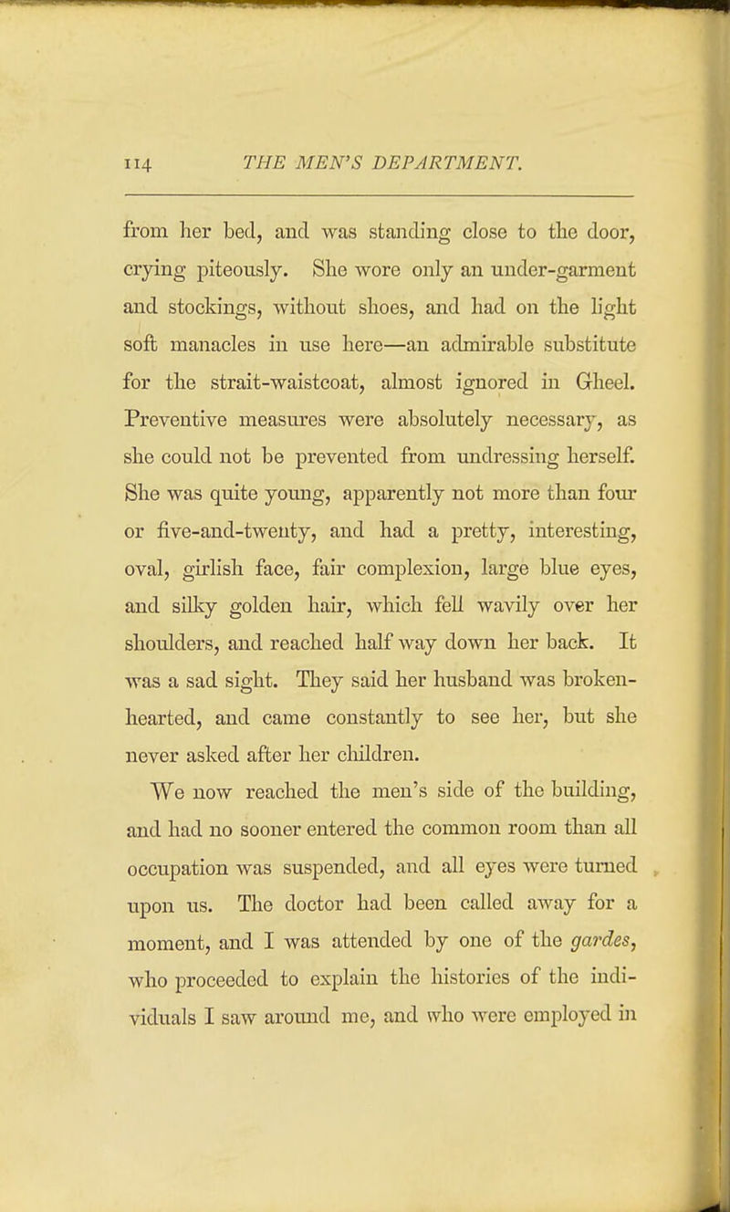 from her bed, and was standing close to the door, crjdng piteonsly. She wore only an under-garment and stockings, without shoes, and had on the light soft manacles in use here—an admirable substitute for the strait-waistcoat, almost ignored in Grheel. Preventive measures were absolutely necessary, as she could not be prevented from undressing herself. She was quite young, apparently not more than four or five-and-twenty, and had a pretty, interesting, oval, girlish face, fair complexion, large blue eyes, and silky golden hair, which fell wavily over her shoulders, and reached half way down her back. It was a sad sight. They said her husband was broken- hearted, and came constantly to see her, but she never asked after her children. We now reached the men's side of the building, and had no sooner entered the common room than all occupation was suspended, and all eyes were turned upon us. The doctor had been called away for a moment, and I was attended by one of the gardes, who proceeded to explain the histories of the indi- viduals I saw aromid me, and who were employed in