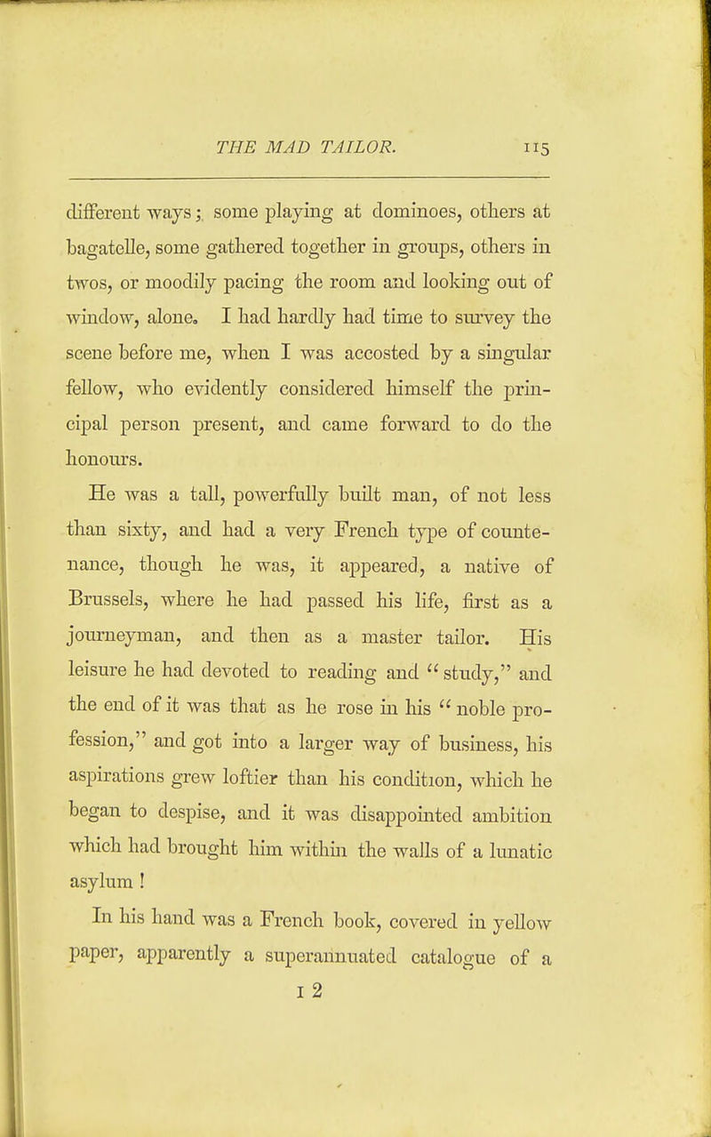 diflFerent ways ; some playing at dominoes, others at bagatelle, some gathered together in groups, others iu twos, or moodily pacing the room and looking out of window, alone, I had hardly had time to survey the scene before me, when I was accosted by a singular fellow, who evidently considered himself the prin- cipal person present, and came forward to do the honours. He was a tall, powerfully built man, of not less than sixty, and had a very French type of counte- nance, though he was, it appeared, a native of Brussels, where he had passed his life, first as a journeyman, and then as a master tailor. His leisure he had devoted to reading and  study, and the end of it was that as he rose in his  noble pro- fession, and got into a larger way of business, his aspirations grew loftier than his condition, which he began to despise, and it was disappointed ambition which had brought him within the walls of a limatic asylum ! In his hand was a French book, covered in yellow paper, apparently a superannuated catalogue of a I 2