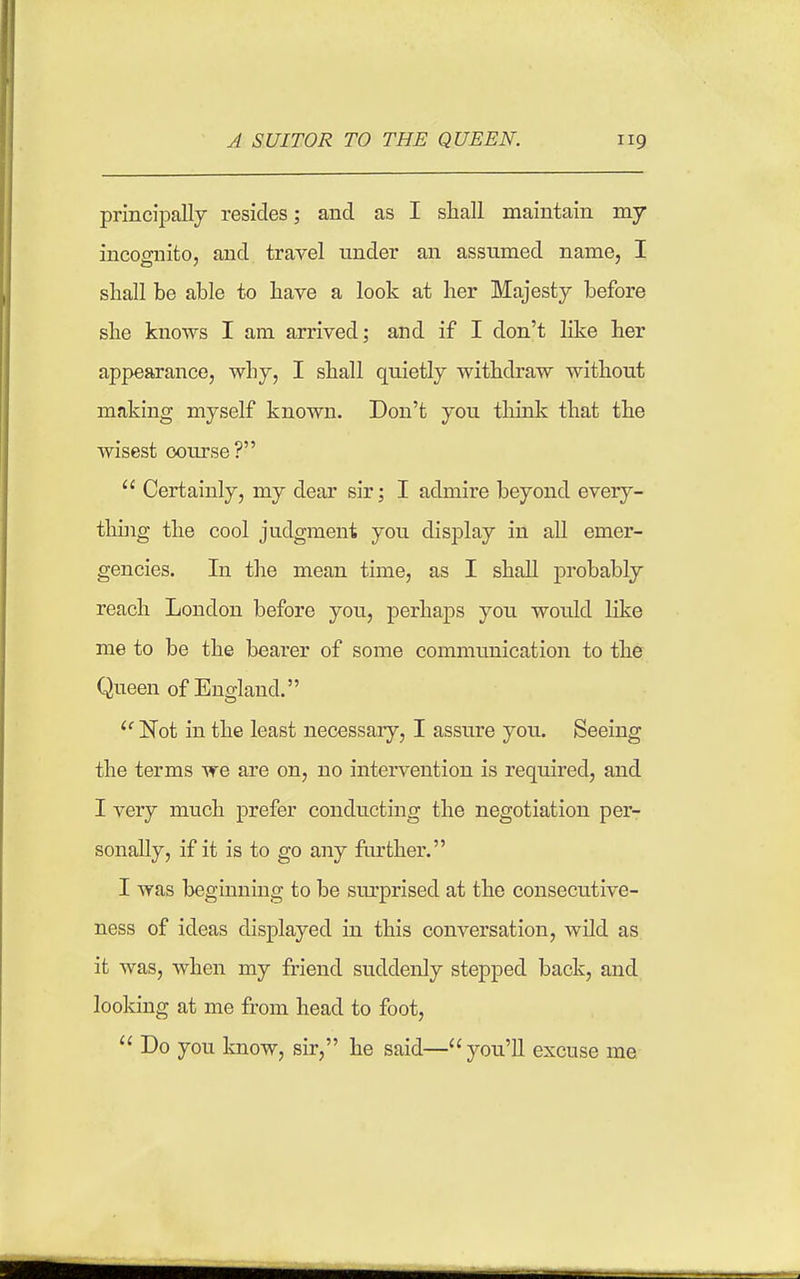 principally resides; and as I shall maintain my incognito, and travel under an assumed name, I shall be able to have a look at her Majesty before she knows I am arrived; and if I don't like her appearance, why, I shall quietly withdraw without making myself known. Don't you think that the wisest course?  Certainly, my dear sir; I admire beyond every- tliuig the cool judgment you display in all emer- gencies. In the mean time, as I shah probably reach London before you, perhaps you would like me to be the bearer of some communication to the Queen of England. ^' Not in the least necessaiy, I assure you. Seeing the terms we are on, no intervention is required, and I very much prefer conducting the negotiation per- sonally, if it is to go any further. I was beginning to be sm-prised at the consecutive- ness of ideas displayed in this conversation, wild as it was, when my friend suddenly stepped back, and looking at me from head to foot. Do you know, sir, he said—you'll excuse me