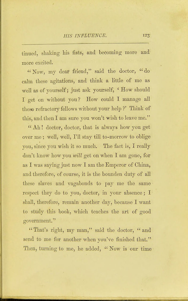 . — ^ 1 tinued, shaking his fists, and becoming more and more excited. Now, my dear friend, said the doctor, do calm these agitations, and think a little of me as well as of yonrself; just ask yourself, ' How should I get on without you? How could I manage all these refractory fellows without your help ?' Think of this, and then I am sure you won't wish to leave me. Ah! doctor, doctor, that is always how you get over me ; well, well, I'll stay till to-morrow to oblige you, smce you wish it so much. The fact is, I really don't know how you will get on when I am gone, for as I was saying just now I am the Emperor of China, and therefore, of course, it is the bounden duty of all these slaves and vagabonds to pay me the same respect they do to you, doctor, in your absence; I shall, therefore, remain another day, because I want to study this book, which teaches the art of good government. That's right, my man, said the doctor, and send to me for another when you've finished that. Then, turning to me, he added, Now is our time