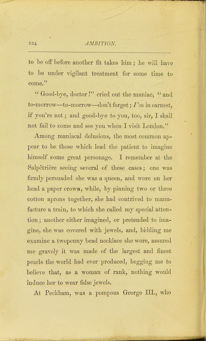 to be off before another fit takes liini; he will have to be under vigilant treatment for some time to come.  Good-bye, doctor ! cried out the maniac, and to-morrow—to-mon-ow—don't forget; /'m in earnest, if you're not; and good-bye to you, too, sir, I shall not fail to come and see you when I visit London. Among maniacal delusions, the most common ap- pear to be those which lead the patient to imagine himself some great personage. I remember at the Salpetriere seeing several of these cases; one was firmly persuaded she was a queen, and wore on her head a paper crown, while, by pinning two or three cotton aprons together, she had contrived to manu- facture a train, to which she called my sj)ecial atten- tion ; another either imagined, or pretended to ima- gine, she was covered with jewels, and, bidding me examine a twopenny bead necklace she wore, assured me gravely it was made of the largest and finest pearls the world had ever produced, begging me to believe that, as a woman of rank, nothing would induce her to wear false jewels. At Peckham, Avas a pompous George III, who