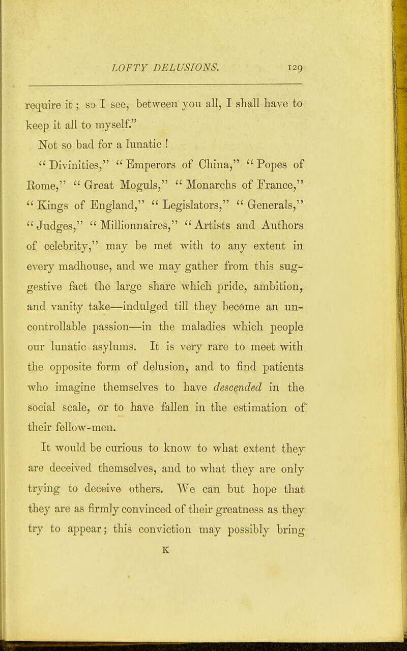 require it; so I see, between you all, I shall have to keep it all to myself. Not so bad for a lunatic !  Divinities,  Emperors of China,  Popes of Eome,  Great Moguls,  Monarchs of France,  Kings of England,  Legislators,  Generals, Judges,  Millionnaires, Artists and Authors of celebrity, may be met with to any extent in every madhouse, and we may gather from this sug- gestive fact the large share which pride, ambition, and vanity take—indulged till they become an un- controllable passion—in the maladies which people our lunatic asylums. It is very rare to meet with the opposite form of delusion, and to find patients who imagine themselves to have descended in the social scale, or to have fallen in the estimation of their fellow-men. It would be curious to know to what extent they are deceived themselves, and to what they are only trying to deceive others. We can but hope that they are as firmly convinced of their greatness as they try to appear; this conviction may possibly bring K